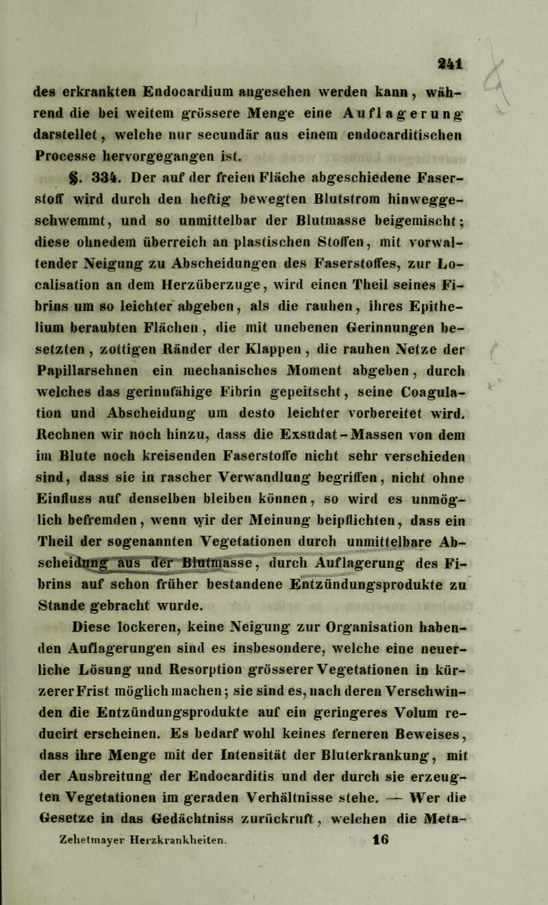 des erkrankten Endocardium angesehen werden kann, wäh¬ rend die bei weitem grössere Menge eine Auflagerung darstellet, welche nur secundär aus einem endocarditisehen Processe hervorgegangen ist. §. 334. Der auf der freien Fläche abgeschiedene Faser¬ stoff wird durch den heftig bewegten Blutstrom hinwegge¬ schwemmt, und so unmittelbar der Blutmasse beigemischf; diese ohnedem überreich an plastischen Stoffen, mit vorwal¬ tender Neigung zu Abscheidungen des Faserstoffes, zur Lo- calisation an dem Herzüberzuge, wird einen Theil seines Fi¬ brins um so leichter abgeben, als die rauhen, ihres Epithe- lium beraubten Flächen , die mit unebenen Gerinnungen be¬ setzten , zottigen Ränder der Klappen , die rauhen Netze der Papillarsehnen ein mechanisches Moment abgeben, durch welches das gerinnfähige Fibrin gepeitscht, seine Coagula- tion und Abscheidung um desto leichter vorbereitet wird. Rechnen wir noch hinzu, dass die Exsudat-Massen von dem im Blute noch kreisenden Faserstoffe nicht sehr verschieden sind, dass sie in rascher Verwandlung begriffen, nicht ohne Einfluss auf denselben bleiben können, so wird es unmög¬ lich befremden, wenn wir der Meinung beipflichten, dass ein Theil der sogenannten Vegetationen durch unmittelbare Ab¬ scheidung aus der Blutmasse, durch Auflagerung des Fi¬ brins auf schon früher bestandene Entzündungsprodukte zu Stande gebracht wurde. Diese lockeren, keine Neigung zur Organisation haben¬ den Auflagerungen sind es insbesondere, welche eine neuer¬ liche Lösung und Resorption grösserer Vegetationen in kür¬ zerer Frist möglich machen-, sie sind es, nach deren Verschwin¬ den die Entzündungsprodukte auf ein geringeres Volum re- ducirt erscheinen. Es bedarf wohl keines ferneren Beweises, dass ihre Menge mit der Intensität der Bluterkrankung, mit der Ausbreitung der Endocarditis und der durch sie erzeug¬ ten Vegetationen im geraden Verhältnisse stehe. — Wer die Gesetze in das Gedächtniss zurückruft, welchen die Meta- Zehetmayer Herzkrankheiten. 16