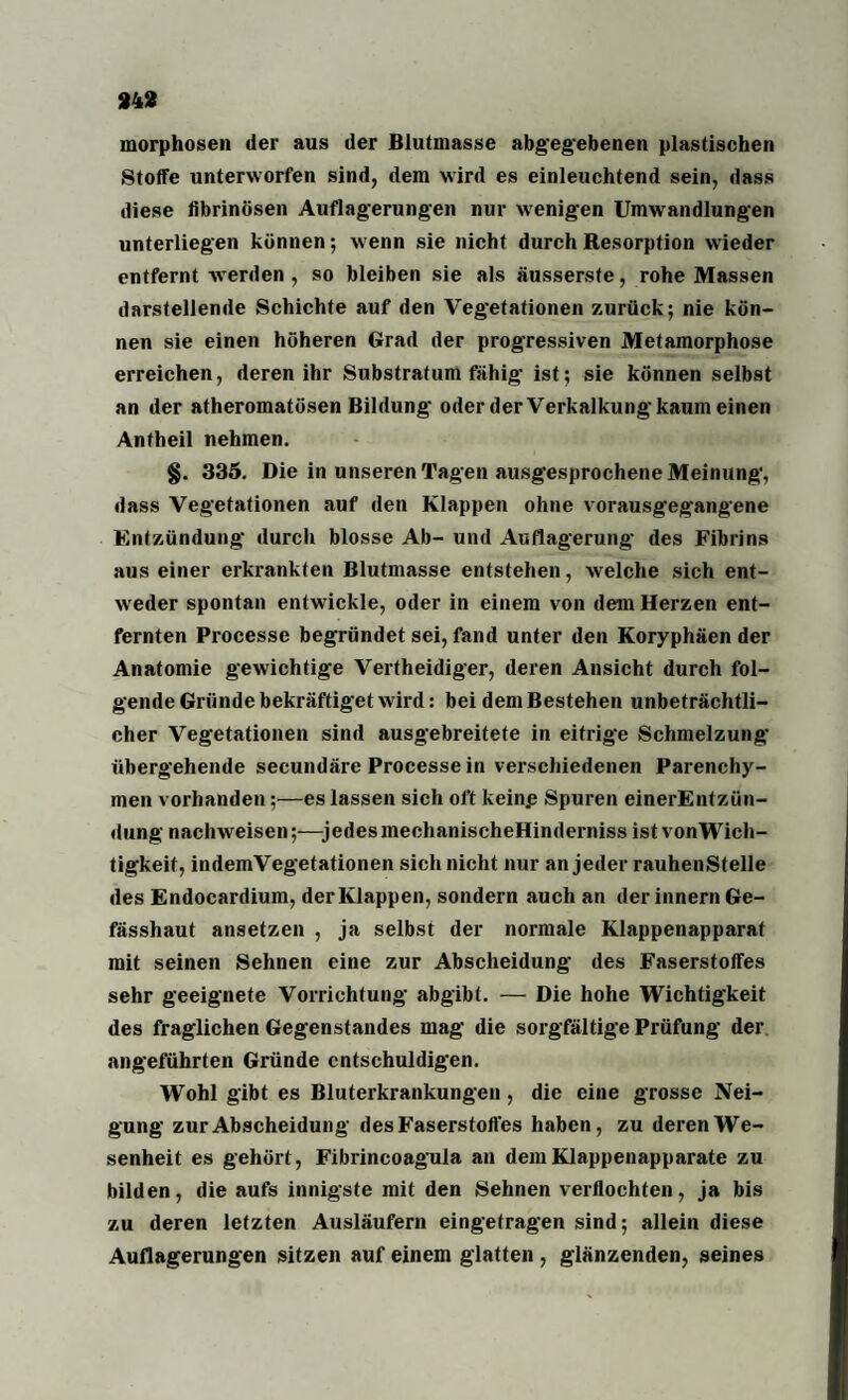 morphosen der aus der Blutmasse abgegebenen plastischen Stoffe unterworfen sind, dem wird es einleuchtend sein, dass diese fibrinösen Auflagerungen nur wenigen Umwandlungen unterliegen können; wenn sie nicht durch Resorption wieder entfernt werden , so bleiben sie als äusserste, rohe Massen darstellende Schichte auf den Vegetationen zurück; nie kön¬ nen sie einen höheren Grad der progressiven Metamorphose erreichen, deren ihr Substratum fähig ist; sie können selbst an der atheromatösen Bildung oder der Verkalkung kaum einen Antheil nehmen. §. 335. Die in unseren Tagen ausgesprochene Meinung, dass Vegetationen auf den Klappen ohne vorausgegangene Entzündung durch blosse Ab- und Auflagerung des Fibrins aus einer erkrankten Blutmasse entstehen, welche sich ent¬ weder spontan entwickle, oder in einem von dem Herzen ent¬ fernten Processe begründet sei, fand unter den Koryphäen der Anatomie gewichtige Vertheidiger, deren Ansicht durch fol¬ gende Gründe bekräftiget wird: bei dem Bestehen unbeträchtli¬ cher Vegetationen sind ausgebreitete in eitrige Schmelzung übergehende secundäre Processe in verschiedenen Parenchy¬ men vorhanden;—es lassen sich oft kein.e Spuren einerEntzün- dung nachweisen;—jedes mechanischeHinderniss ist vonWich- tigkeit, indemVegetationen sich nicht nur an jeder rauhenStelle des Endocardium, der Klappen, sondern auch an der innern Ge- fässhaut ansetzen , ja selbst der normale Klappenapparat mit seinen Sehnen eine zur Abscheidung des Faserstoffes sehr geeignete Vorrichtung abgibt. — Die hohe Wichtigkeit des fraglichen Gegenstandes mag die sorgfältige Prüfung der angeführten Gründe entschuldigen. Wohl gibt es Bluterkrankungen, die eine grosse Nei¬ gung zur Abscheidung des Faserstoffes haben, zu deren We¬ senheit es gehört, Fibrincoagula an dem Klappenapparate zu bilden, die aufs innigste mit den Sehnen verflochten, ja bis zu deren letzten Ausläufern eingetragen sind; allein diese Auflagerungen sitzen auf einem glatten , glänzenden, seines