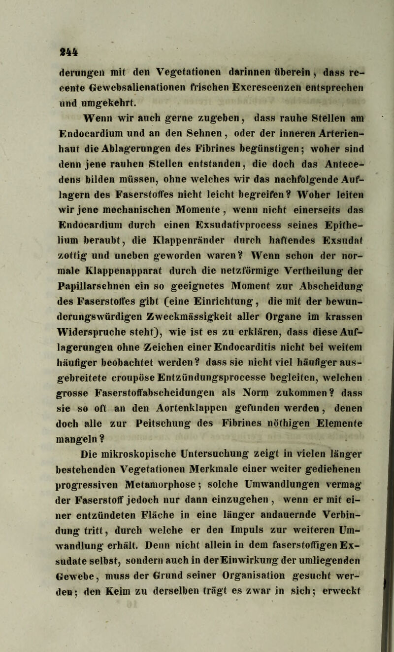 derungen mit den Vegetationen darinnen überein, dass re- eente Gewebsalienationen frischen Excrescenzen entsprechen und umgekehrt. Wenn wir auch gerne zugeben, dass rauhe Stellen am Endocardium und an den Sehnen, oder der inneren Arterien¬ haut die Ablagerungen des Fibrines begünstigen; woher sind denn jene rauhen Stellen entstanden, die doch das Antece¬ dens bilden müssen, ohne welches wir das nachfolgende Auf¬ lagern des Faserstofl'es nicht leicht begreifen? Woher leiten wir jene mechanischen Momente, wenn nicht einerseits das Endocardium durch einen Exsudativprocess seines Epithe- lium beraubt, die Klappenränder durch haftendes Exsudat zottig und uneben geworden waren? Wenn schon der nor¬ male Klappenapparat durch die netzförmige Vertheilung der Papillarsehnen ein so geeignetes Moment zur Abscheidung des Faserstoffes gibt (eine Einrichtung, die mit der bewun¬ derungswürdigen Zweckmässigkeit aller Organe im krassen Widerspruche steht), wie ist es zu erklären, dass diese Auf¬ lagerungen ohne Zeichen einer Endocarditis nicht bei weitem häufiger beobachtet werden? dass sie nicht viel häufiger aus¬ gebreitete croupöse Entzündungsprocesse begleiten, welchen grosse Faserstoffabscheidungen als Norm zukommen? dass sie so oft an den Aortenklappen gefunden werden, denen doch alle zur Peitschung des Fibrines nöthigen Elemente mangeln? Die mikroskopische Untersuchung zeigt in vielen länger bestehenden Vegetationen Merkmale einer weiter gediehenen progressiven Metamorphose; solche Umwandlungen vermag der Faserstoff jedoch nur dann einzugehen , wenn er mit ei¬ ner entzündeten Fläche in eine länger andauernde Verbin¬ dung tritt, durch welche er den Impuls zur weiteren Um¬ wandlung erhält. Denn nicht allein in dem faserstoffigen Ex¬ sudate selbst, sondern auch in der Einwirkung der umliegenden Gewebe, muss der Grund seiner Organisation gesucht wer¬ den; den Keim zu derselben trägt es zwar in sich; erweckt