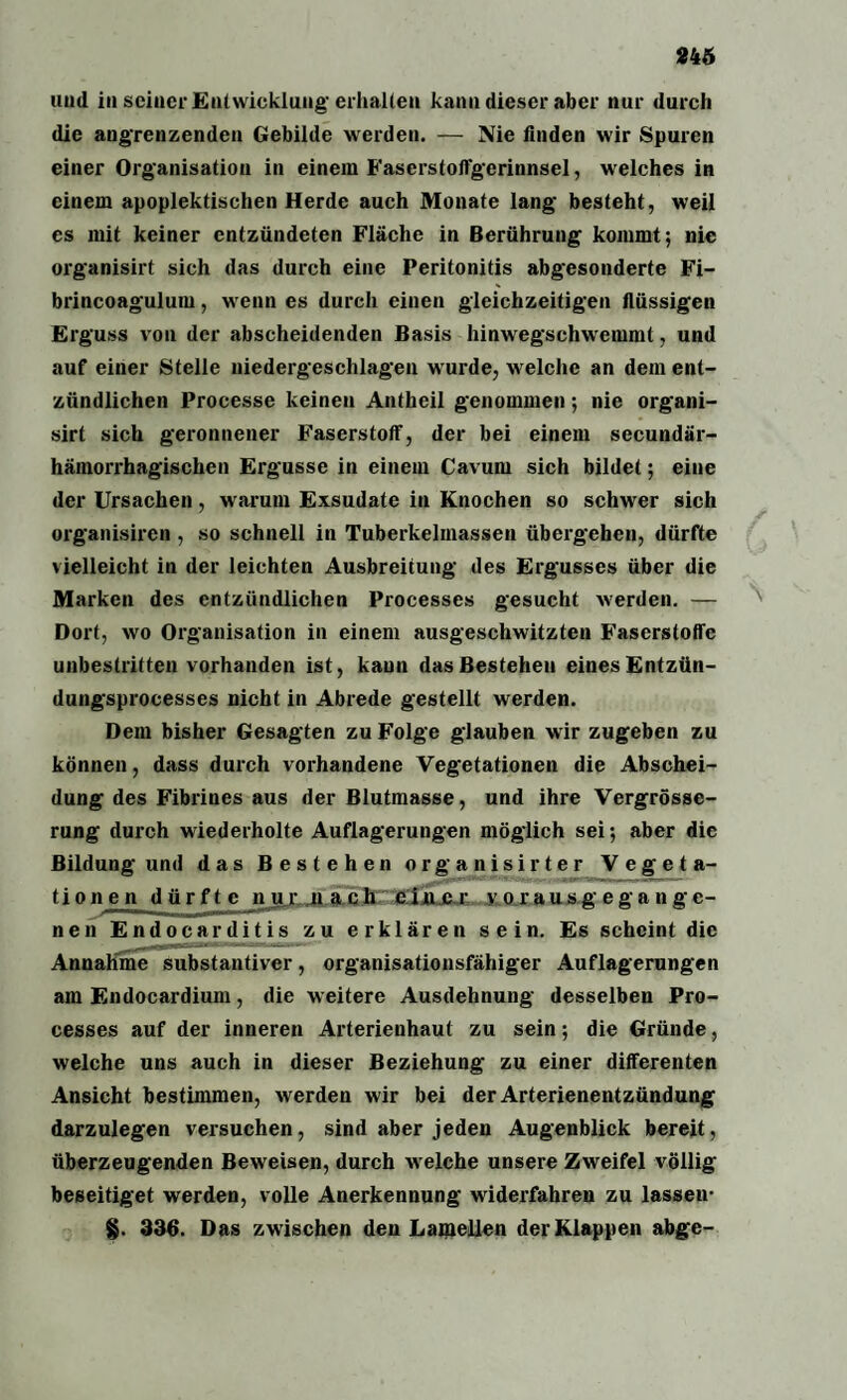 und in seiner Entwicklung- erhalten kann dieser aber nur durch die angrenzenden Gebilde werden. — Nie linden wir Spuren einer Organisation in einem Faserstoffgerinnsel, welches in einem apoplektischen Herde auch Monate lang besteht, weil es mit keiner entzündeten Fläche in Berührung kommt; nie organisirt sich das durch eine Peritonitis abgesonderte Fi- brincoagulum, wenn es durch einen gleichzeitigen flüssigen Erguss von der abscheidenden Basis hinwegschwemmt, und auf einer Stelle niedergeschlagen wurde, welche an dem ent¬ zündlichen Processe keinen Antheil genommen; nie organi¬ sirt sich geronnener Faserstoff, der bei einem secundär- hämorrhagischen Ergüsse in einem Cavuni sich bildet; eine der Ursachen, warum Exsudate in Knochen so schwer sich organisiren , so schnell in Tuberkelmassen übergehen, dürfte vielleicht in der leichten Ausbreitung des Ergusses über die Marken des entzündlichen Processes gesucht werden. — N Dort, wo Organisation in einem ausgeschwitzten Faserstoffe unbestritten vorhanden ist, kann das Bestehen eines Entzün- dungsprocesses nicht in Abrede gestellt werden. Dem bisher Gesagten zu Folge glauben wir zugeben zu können, dass durch vorhandene Vegetationen die Abschei¬ dung des Fibrines aus der Blutmasse, und ihre Vergrösse- rung durch wiederholte Auflagerungen möglich sei; aber die Bildung und das Bestehen organisirter Vegeta- tionen dürfte nur ffrSJrjgfMTr vnrausgegangc- nen Endocarditis zu erklären sein. Es scheint die Annahme substantiver, organisationsfähiger Auflagerungen am Endocardiuin, die weitere Ausdehnung desselben Pro¬ cesses auf der inneren Arterienhaut zu sein; die Gründe, welche uns auch in dieser Beziehung zu einer differenten Ansicht bestimmen, werden wir bei der Arterienentzündung darzulegen versuchen, sind aber jeden Augenblick bereit, überzeugenden Beweisen, durch welche unsere Zweifel völlig beseitiget werden, volle Anerkennung widerfahren zu lassen- §. 336. Das zwischen den Lamellen der Klappen abge-