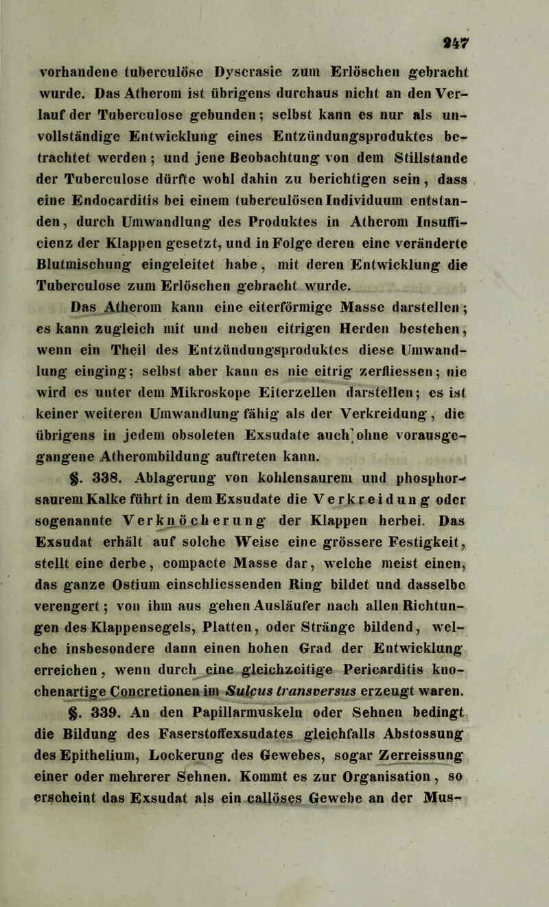 vorhandene tuberculose Dyscrasie zum Erlöschen gebracht wurde. Das Atherom ist übrigens durchaus nicht an den Ver¬ lauf der Tuberculose gebunden; selbst kann es nur als un¬ vollständige Entwicklung- eines Entzündungsproduktes be¬ trachtet werden ; und jene Beobachtung von dem Stillstände der Tuberculose dürfte wohl dahin zu berichtigen sein, dass eine Endocarditis bei einem tuberculösen Individuum entstan¬ den , durch Umwandlung des Produktes in Atherom Insuffi- cienz der Klappen gesetzt, und in Folge deren eine veränderte Blutmischung eingeleitet habe, mit deren Entwicklung die Tuberculose zum Erlöschen gebracht wurde. Das Atherom kann eine eiterförmige Masse darstellen; es kann zugleich mit und neben eitrigen Herden bestehen, wenn ein Theil des Entzündungsproduktes diese Umwand¬ lung einging; selbst aber kann es nie eitrig zerfliessen; nie wird cs unter dem Mikroskope Eiterzellen darstellen; es ist keiner weiteren Umwandlung fähig als der Verkreidung, die übrigens in jedem obsoleten Exsudate auch'ohne vorausge¬ gangene Atherombildung auftreten kann. §. 338. Ablagerung von kohlensaurem und phosphor- saurem Kalke führt in dem Exsudate die Verkreidung oder sogenannte Verknöcherung der Klappen herbei. Das Exsudat erhält auf solche Weise eine grössere Festigkeit, stellt eine derbe, compacte Masse dar, welche meist einen, das ganze Ostium einschlicssenden Ring bildet und dasselbe verengert; von ihm aus gehen Ausläufer nach allen Richtun¬ gen des Klappensegels, Platten, oder Stränge bildend, wel¬ che insbesondere dann einen hohen Grad der Entwicklung erreichen, wenn durch eine gleichzeitige Pericarditis kno¬ chenartige Concretionen im Sulcus transversus erzeugt waren. §. 339. An den Papillarmuskeln oder Sehnen bedingt die Bildung des Faserstoffexsudates gleichfalls Abstossung des Epithelium, Lockerung des Gewebes, sogar Zerreissung einer oder mehrerer Sehnen. Kommt es zur Organisation, so erscheint das Exsudat als ein caliöses Gewebe an der Mus-