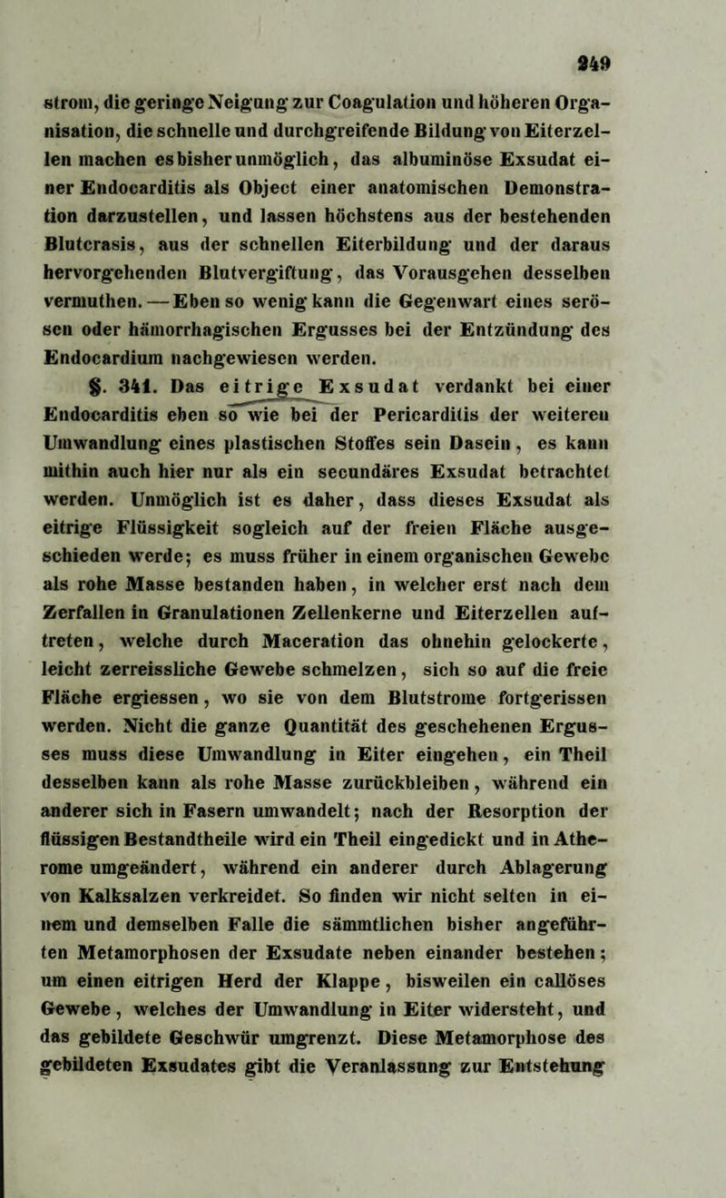 ström, die geringe Neigung zur Coagulation und höheren Orga¬ nisation, die schnelle und durchgreifende Bildung von Eiterzel¬ len machen es bisher unmöglich, das albuminöse Exsudat ei¬ ner Endocarditis als Object einer anatomischen Demonstra¬ tion darzustellen, und lassen höchstens aus der bestehenden Blutcrasis, aus der schnellen Eiterbildung und der daraus hervorgehenden Blutvergiftung, das Vorausgehen desselben vernmthen. — Ebenso wenig kann die Gegenwart eines serö¬ sen oder hämorrhagischen Ergusses bei der Entzündung des Endocardium nachgewiesen werden. §. 341. Das eitrige Exsudat verdankt bei einer Endocarditis eben so wie bei der Pericarditis der weitereu Umwandlung eines plastischen Stoffes sein Dasein, es kann mithin auch hier nur als ein secundäres Exsudat betrachtet werden. Unmöglich ist es daher, dass dieses Exsudat als eitrige Flüssigkeit sogleich auf der freien Fläche ausge¬ schieden werde; es muss früher in einem organischen Gewebe als rohe Masse bestanden haben, in welcher erst nach dem Zerfallen in Granulationen Zellenkerne und Eiterzellen auf- treten, welche durch Maceration das ohnehin gelockerte, leicht zerreissliche Gewebe schmelzen, sich so auf die freie Fläche ergiessen, wo sie von dem Blutstrome fortgerissen werden. Nicht die ganze Quantität des geschehenen Ergus¬ ses muss diese Umwandlung in Eiter eingehen, ein Theil desselben kann als rohe Masse Zurückbleiben, während ein anderer sich in Fasern umwandelt; nach der Resorption der flüssigen Bestandtheile wird ein Theil eingedickt und in Athe¬ rome umgeändert, während ein anderer durch Ablagerung von Kalksalzen verkreidet. So finden wir nicht selten in ei¬ nem und demselben Falle die sämmtlichen bisher angeführ¬ ten Metamorphosen der Exsudate neben einander bestehen; um einen eitrigen Herd der Klappe, bisweilen ein callöses Gewebe , welches der Umwandlung in Eiter widersteht, und das gebildete Geschwür umgrenzt. Diese Metamorphose des gebildeten Exsudates gibt die Veranlassung zur Entstehung