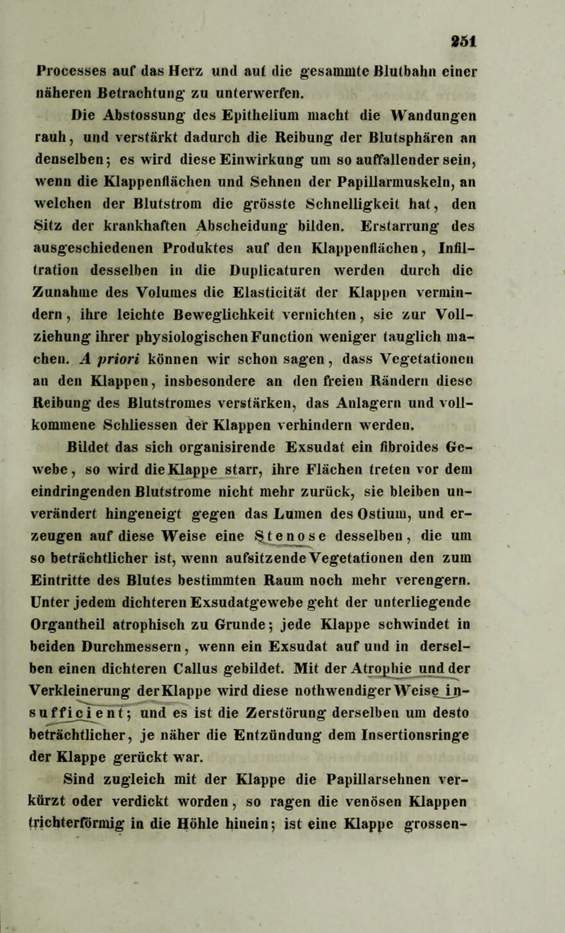 861 Processes auf das Herz und auf die gesammte Blutbahn einer näheren Betrachtung- zu unterwerfen. Die Abstossung des Epithelium macht die Wandungen rauh, und verstärkt dadurch die Reibung der Blutsphären an denselben; es wird diese Einwirkung um so auffallender sein, wenn die Klappenflächen und Sehnen der Papillarmuskeln, an welchen der Blutstrom die grösste Schnelligkeit hat, den Sitz der krankhaften Abscheidung bilden. Erstarrung des ausgeschiedenen Produktes auf den Klappenflächen, Infil¬ tration desselben in die Duplicaturen werden durch die Zunahme des Volumes die Elasticität der Klappen vermin¬ dern , ihre leichte Beweglichkeit vernichten, sie zur Voll¬ ziehung ihrer physiologischen Function weniger tauglich ma¬ chen. A priori können wir schon sagen, dass Vegetationen an den Klappen, insbesondere an den freien Rändern diese Reibung des Blutstromes verstärken, das Anlagern und voll¬ kommene Schliessen der Klappen verhindern werden. Bildet das sich organisirende Exsudat ein fibroides Ge¬ webe , so wird die Klappe starr, ihre Flächen treten vor dem eindringenden Blutstrome nicht mehr zurück, sie bleiben un¬ verändert hingeneigt gegen das Lumen des Ostium, und er¬ zeugen auf diese Weise eine Stenose desselben, die um so beträchtlicher ist, wenn aufsitzende Vegetationen den zum Eintritte des Blutes bestimmten Raum noch mehr verengern. Unter jedem dichteren Exsudatgewebe geht der unterliegende Organtheil atrophisch zu Grunde; jede Klappe schwindet in beiden Durchmessern, wenn ein Exsudat auf und in dersel¬ ben einen dichteren Callus gebildet. Mit der Atrojjhie und der Verkleinerung derKlappe wird diese nothwendiger WeiseJjj- sufficient; und es ist die Zerstörung derselben um desto beträchtlicher, je näher die Entzündung dem Insertionsringe der Klappe gerückt war. Sind zugleich mit der Klappe die Papillarsehnen ver¬ kürzt oder verdickt worden, so ragen die venösen Klappen trichterförmig in die Höhle hinein; ist eine Klappe grossen-