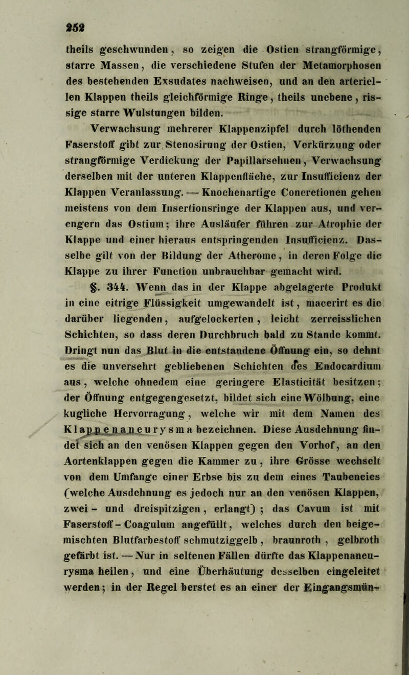 theils geschwunden, so zeigen die Ostien strangförmige, starre Massen, die verschiedene Stufen der Metamorphosen des bestehenden Exsudates nachweisen, und an den arteriel¬ len Klappen theils gleichförmige Ringe, theils unebene, ris¬ sige starre Wulstungen bilden. Verwachsung' mehrerer Klappenzipfel durch löthendcn Faserstoff gibt zur Stenosirung der Ostien, Verkürzung oder strangförmige Verdickung der Papillarsehuen, Verwachsung derselben mit der unteren Klappenflache, zur Insufficicnz der Klappen Veranlassung'. — Knochenartige Concretionen gehen meistens von dem Insertionsringe der Klappen aus, und ver¬ engern das Ostium; ihre Ausläufer führen zur Atrophie der Klappe und einer hieraus entspringenden Insufficicnz. Das¬ selbe gilt von der Bildung der Atherome, in deren Folge die Klappe zu ihrer Function unbrauchbar gemacht wird. §. 344. Wenn das in der Klappe abgelagerte Produkt in eine eitrige Flüssigkeit umgewandelt ist, macerirt es die darüber liegenden, aufgelockerten, leicht zerreisslichen Schichten, so dass deren Durchbruch bald zu Stande kommt. Dringt nun das Blut in die entstandene Öffnung ein, so dehnt es die unversehrt gebliebenen Schichten tfes Endocardium aus , welche ohnedem eine geringere Elasticität besitzen; der Öffnung entgegengesetzt, bildet sich eine Wölbung, eine kugliche Hervorragung, welche wir mit dem Namen des K1 aj}4L e n ajl e nrysma bezeichnen. Diese Ausdehnung fin¬ det sich an den venösen Klappen gegen den Vorhof, an den Aortenklappen gegen die Kammer zu, ihre Grösse wechselt von dem Umfange einer Erbse bis zu dem eines Taubeneies (welche Ausdehnung es jedoch nur an den venösen Klappen, zwei - und dreispitzig'en, erlangt) ; das Cavurn ist mit Faserstoff - Coagulum angefüllt, welches durch den beige¬ mischten Blutfarbestoff schmutziggelb , braunroth , gelbroth gefärbt ist.—Nur in seltenen Fällen dürfte das Klappenaneu¬ rysma heilen, und eine Überhäutung desselben eingeleitet werden; in der Regel berstet es an einer der Eingangsmün-