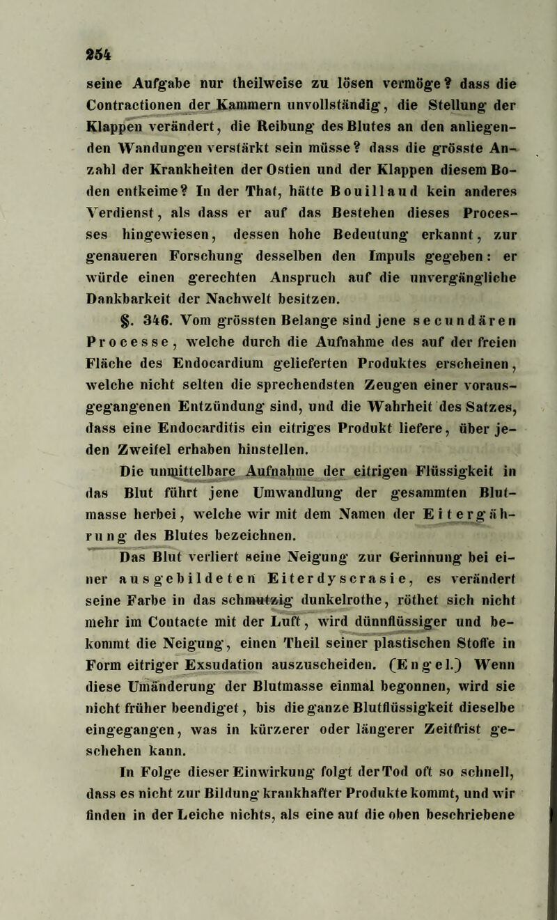 seine Aufgabe nur theilweise zu lösen vermöge? dass die Contractionen der Kammern unvollständig, die Stellung der Klappen verändert, die Reibung des Blutes an den anliegen¬ den Wandungen verstärkt sein müsse? dass die grösste An¬ zahl der Krankheiten der Ostien und der Klappen diesem Bo¬ den entkeime? In der Thal, hätte Bouillaud kein anderes Verdienst, als dass er auf das Bestehen dieses Proees- ses hingewiesen, dessen hohe Bedeutung erkannt, zur genaueren Forschung desselben den Impuls gegeben: er würde einen gerechten Anspruch auf die unvergängliche Dankbarkeit der Nachwelt besitzen. §. 346. Vom grössten Belange sind jene secundären Processe, welche durch die Aufnahme des auf der freien Fläche des Endocardium gelieferten Produktes erscheinen, welche nicht selten die sprechendsten Zeugen einer voraus¬ gegangenen Entzündung sind, und die Wahrheit des Satzes, dass eine Endocarditis ein eitriges Produkt liefere, über je¬ den Zweifel erhaben hinstellen. Die unmittelbare Aufnahme der eitrigen Flüssigkeit in das Blut führt jene Umwandlung der gesammten Blut¬ masse herbei, welche wir mit dem Namen der Eit erg äh- rung des Blutes bezeichnen. Das Blut verliert seine Neigung zur Gerinnung bei ei¬ ner aus gebildeten Eiterdyscrasie, es verändert seine Farbe in das schmutzig dunkelrothe, röthet sich nicht mehr im Coutacte mit der Luft, wird dünnflüssiger und be¬ kommt die Neigung, einen Theil seiner plastischen Stoffe in Form eitriger Exsudation auszuscheiden. (Engel.) Wenn diese Umänderung der Blutmasse einmal begonnen, wird sie nicht früher beendiget, bis die ganze Blutflüssigkeit dieselbe eingegangen, was in kürzerer oder längerer Zeitfrist ge¬ schehen kann. In Folge dieser Einwirkung folgt der Tod oft so schnell, dnss es nicht zur Bildung' krankhafter Produkte kommt, und wir finden in der Leiche nichts, als eine auf die oben beschriebene