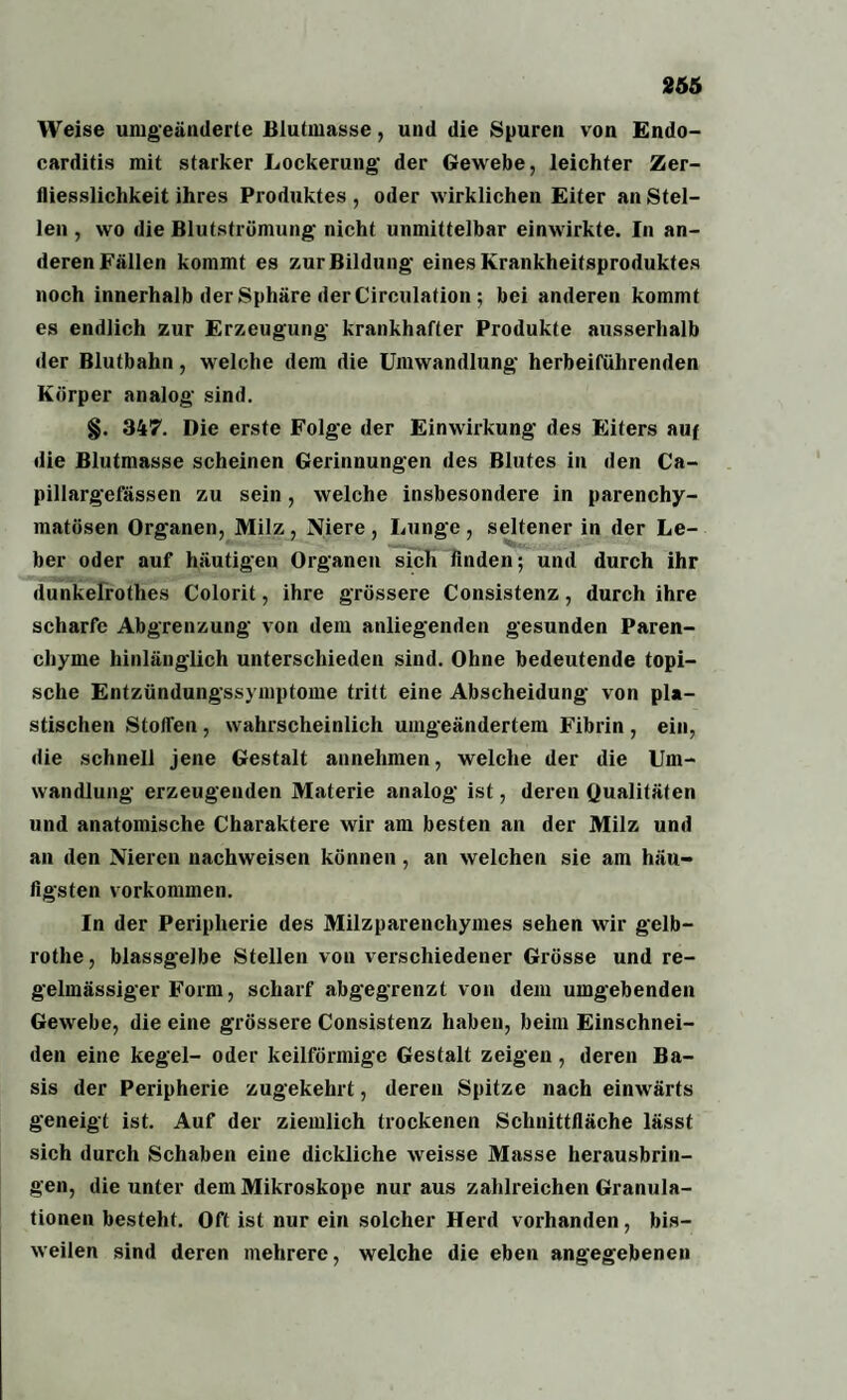 Weise umgeänderte Blutmasse, und die Spuren von Endo- carditis mit starker Lockerung der Gewebe, leichter Zer- tliesslichkeit ihres Produktes , oder w irklichen Eiter an Stel¬ len , wo die Blutströmung nicht unmittelbar einwirkte. In an¬ deren Fällen kommt es zur Bildung eines Krankheitsproduktes noch innerhalb der Sphäre der Circulation ; bei anderen kommt es endlich zur Erzeugung krankhafter Produkte ausserhalb der Blutbahn, welche dem die Umwandlung herbeiführenden Körper analog sind. §. 347. Die erste Folge der Einwirkung des Eiters auf die Blutmasse scheinen Gerinnungen des Blutes in den Ca- pillargefässen zu sein , welche insbesondere in parenchy¬ matösen Organen, Milz , Niere , Lunge , seltener in der Le¬ ber oder auf häutigen Organen sich linden; und durch ihr dunkelrothes Colorit, ihre grössere Consistenz, durch ihre scharfe Abgrenzung von dem anliegenden gesunden Paren¬ chyme hinlänglich unterschieden sind. Ohne bedeutende topi¬ sche Entzündungssymptome tritt eine Abscheidung von pla¬ stischen Stoffen , wahrscheinlich umgeändertem Fibrin , ein, die schnell jene Gestalt annehmen, welche der die Um¬ wandlung erzeugenden Materie analog ist, deren Qualitäten und anatomische Charaktere wir am besten an der Milz und an den Nieren nachweisen können, an welchen sie am häu¬ figsten Vorkommen. In der Peripherie des Milzparenchymes sehen wir gelb- rothe, blassgelbe Stellen von verschiedener Grösse und re¬ gelmässiger Form, scharf abgegrenzt von dem umgebenden Gewebe, die eine grössere Consistenz haben, beim Einschnei¬ den eine kegel- oder keilförmige Gestalt zeigen, deren Ba¬ sis der Peripherie zugekehrt, deren Spitze nach einwärts geneigt ist. Auf der ziemlich trockenen Schnittfläche lässt sich durch Schaben eine dickliche weisse Masse herausbrin¬ gen, die unter dem Mikroskope nur aus zahlreichen Granula¬ tionen besteht. Oft ist nur ein solcher Herd vorhanden, bis¬ weilen sind deren mehrere, welche die eben angegebenen