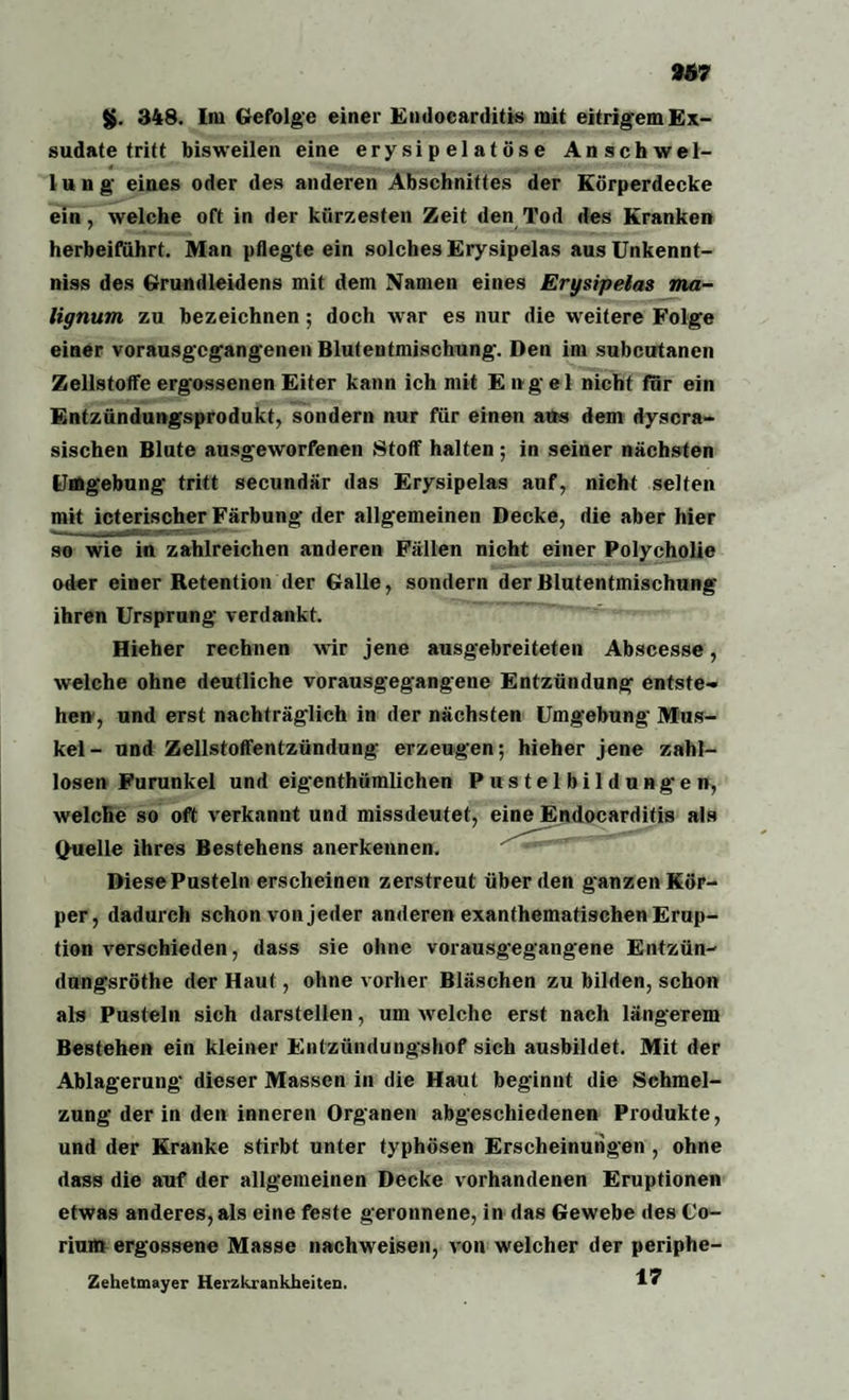 967 g. 348. Im Gefolge einer Endoearditis mit eitrigem Ex¬ sudate tritt bisweilen eine ery si p el a t ös e Anschwel- lung eines oder des anderen Abschnittes der Körperdecke ein, welche oft in der kürzesten Zeit den Tod des Kranken herbeiführt. Man pflegte ein solches Erysipelas ausUnkennt- niss des Grundleidens mit dem Namen eines Erysipelas ma- lignum zu bezeichnen; doch war es nur die weitere Folge einer vorausgegangenen Blutentmischung. Den im subcutanen Zellstoffe ergossenen Eiter kann ich mit Engel nicht für ein Entzündungsprodukt, sondern nur für einen aus dem dyscra- sischen Blute ausgeworfenen Stoff halten ; in seiner nächsten Umgebung tritt secundär das Erysipelas auf, nicht selten mit icterischer Färbung der allgemeinen Decke, die aber hier so wie in zahlreichen anderen Fällen nicht einer Polycholie oder einer Retention der Galle, sondern der Blutentmischung ihren Ursprung verdankt. Hieher rechnen wir jene ausgebreiteten Abscesse, welche ohne deutliche vorausgegangene Entzündung entste¬ hen, und erst nachträglich in der nächsten Umgebung Mus¬ kel- und Zellstoffentzündung erzeugen; hieher jene zahl¬ losen Furunkel und eigenthümlichen Pustelbildungen, welche so oft verkannt und missdeutet, eine Endoearditis als (Quelle ihres Bestehens anerkennen. DiesePusteln erscheinen zerstreut überden ganzen Kör¬ per, dadurch schon von jeder anderen exanthematischen Erup¬ tion verschieden, dass sie ohne vorausgegangene Entzün- dungsröthe der Haut, ohne vorher Bläschen zu bilden, schon als Pusteln sich darstellen, um welche erst nach längerem Bestehen ein kleiner Entzündungshof sich ausbildet. Mit der Ablagerung dieser Massen in die Haut beginnt die Schmel¬ zung der in den inneren Organen abgeschiedenen Produkte, und der Kranke stirbt unter typhösen Erscheinungen , ohne dass die auf der allgemeinen Decke vorhandenen Eruptionen etwas anderes,als eine feste geronnene, in das Gewebe des C'o- rium ergossene Masse nachweisen, von welcher der periphe- Zehetmayer Herzkrankheiten. I1?