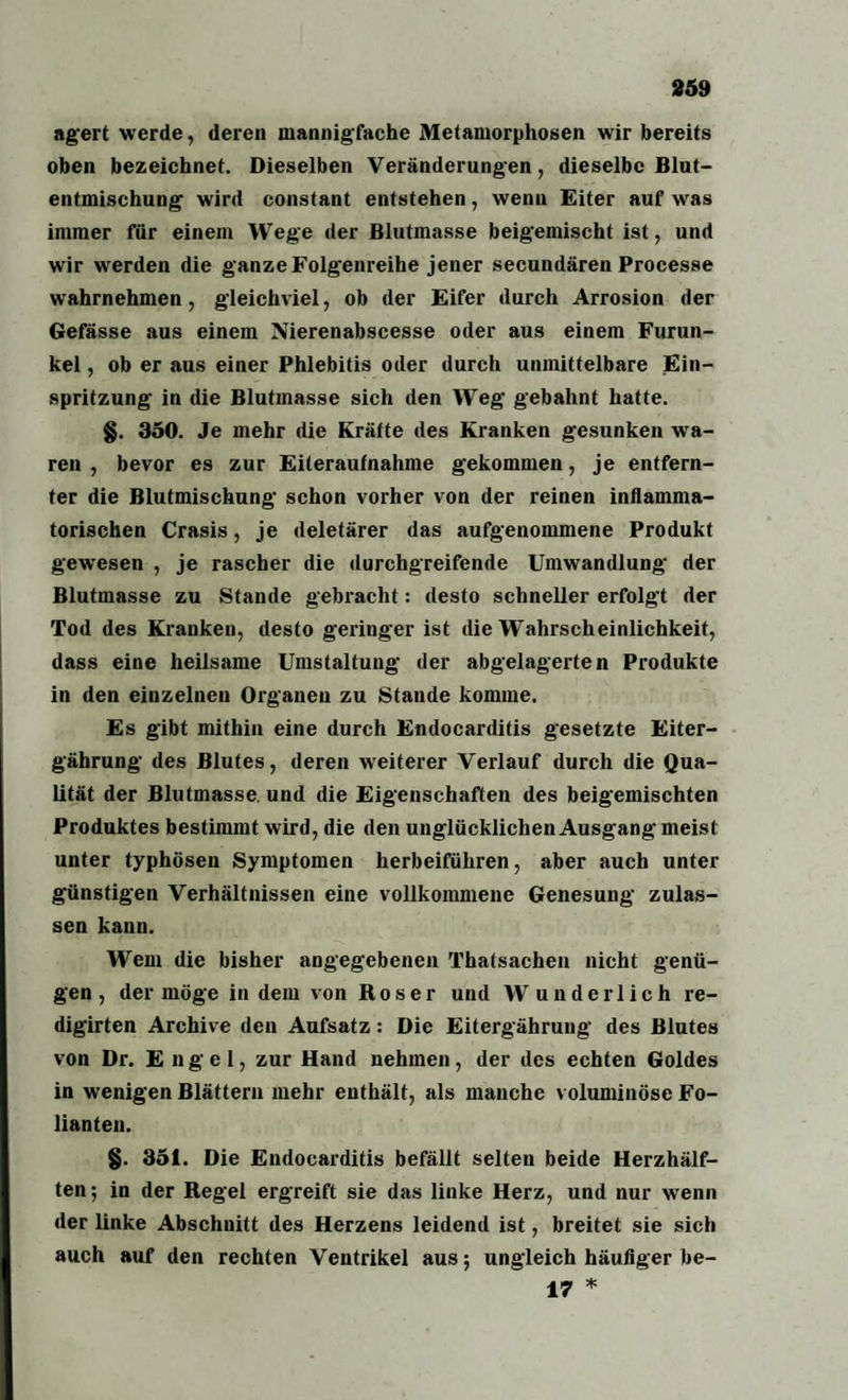 agert werde, deren mannigfache Metamorphosen wir bereits oben bezeichnet. Dieselben Veränderungen, dieselbe Blut¬ entmischung wird constant entstehen, wenn Eiter auf was immer für einem Wege der Blutmasse beigemischt ist, und wir werden die ganze Folgenreihe jener secundären Processe wahrnehmen, gleichviel, ob der Eifer durch Arrosion der Gefässe aus einem Nierenabscesse oder aus einem Furun¬ kel , ob er aus einer Phlebitis oder durch unmittelbare Ein¬ spritzung in die Blutmasse sich den Weg gebahnt hatte. §. 350. Je mehr die Kräfte des Kranken gesunken wa¬ ren , bevor es zur Eiteraufnahme gekommen, je entfern¬ ter die Blutmischung schon vorher von der reinen inflamma¬ torischen Crasis, je deletärer das aufgenommene Produkt gewesen , je rascher die durchgreifende Umwandlung der Blutmasse zu Stande gebracht: desto schneller erfolgt der Tod des Kranken, desto geringer ist die Wahrscheinlichkeit, dass eine heilsame Umstaltung der abgelagerten Produkte in den einzelnen Organen zu Stande komme. Es gibt mithin eine durch Endocarditis gesetzte Eiter- gährung des Blutes, deren weiterer Verlauf durch die Qua¬ lität der Blutmasse und die Eigenschaften des beigemischten Produktes bestimmt wird, die den unglücklichen Ausgang meist unter typhösen Symptomen herbeiführen, aber auch unter günstigen Verhältnissen eine vollkommene Genesung zulas¬ sen kann. Wem die bisher angegebenen Thatsachen nicht genü¬ gen, der möge in dem von Roser und Wunderlich re- digirten Archive den Aufsatz: Die Eitergährung des Blutes von Dr. Engel, zur Hand nehmen, der des echten Goldes in wenigen Blättern mehr enthält, als manche voluminöse Fo¬ lianten. §. 351. Die Endocarditis befällt selten beide Herzhälf¬ ten; in der Regel ergreift sie das linke Herz, und nur wenn der linke Abschnitt des Herzens leidend ist, breitet sie sich auch auf den rechten Ventrikel aus; ungleich häufiger be- 17 *