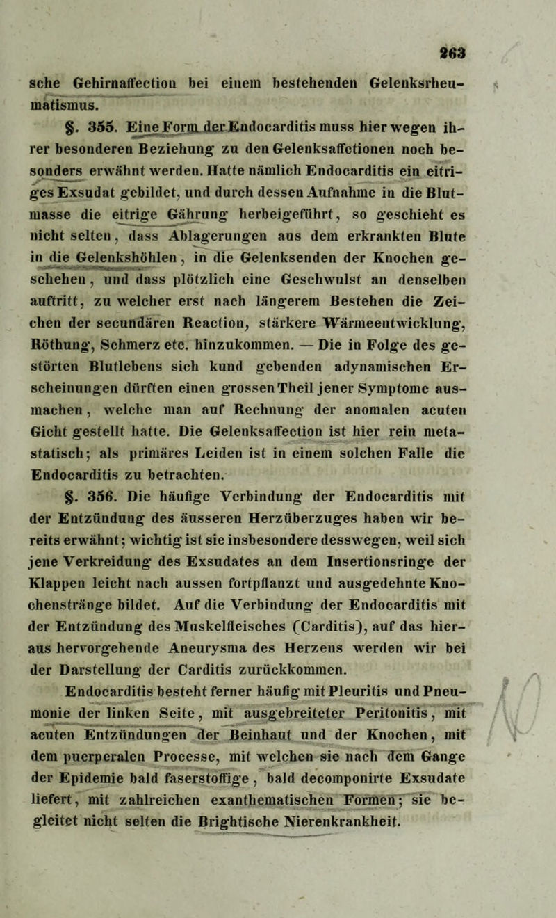 sehe Gehirnaft'ectiou bei einem bestehenden Gelenksrheu¬ matismus. §. 355. Eine Form der Endocarditis muss hier wegen ih¬ rer besonderen Beziehung zu den Gelenksaffctionen noch be¬ sonders erwähnt werden. Hatte nämlich Endocarditis ein eitri¬ ges Exsudat gebildet, und durch dessen Aufnahme in die Blut¬ masse die eitrige Gährung' herbeigeführt, so geschieht es nicht selten, dass Ablagerungen ans dem erkrankten Blute in die Gelenkshöhlen, in die Gelenksenden der Knochen ge¬ schehen , und dass plötzlich eine Geschwulst an denselben auftritt, zu welcher erst nach längerem Bestehen die Zei¬ chen der secundären Reaction, stärkere Wärmeentwicklung, Röthung, Schmerz etc. hinzukommen. — Die in Folge des ge¬ störten Blutlebens sich kund gebenden adynamischen Er¬ scheinungen dürften einen grossen Theil jener Symptome aus¬ machen , welche man auf Rechnung der anomalen acuten Gicht gestellt hatte. Die Gelenksatfection ist hier rein meta¬ statisch; als primäres Leiden ist in einem solchen Falle die Endocarditis zu betrachten. §. 356. Die häutige Verbindung der Endocarditis mit der Entzündung des äusseren Herzüberzuges haben wir be¬ reits erwähnt; wichtig ist sie insbesondere desswegen, weil sich jene Verkreidung des Exsudates an dem Insertionsringe der Klappen leicht nach aussen fortptianzt und ausgedehnte Kno¬ chenstränge bildet. Auf die Verbindung der Endocarditis mit der Entzündung des Muskelfleisches (Carditis), auf das hier¬ aus hervorgehende Aneurysma des Herzens werden wir bei der Darstellung der Carditis zurückkommen. Endocarditis besteht ferner häufig mit Pleuritis und Pneu¬ monie der linken Seite, mit ausgebreiteter Peritonitis, mit acuten Entzündungen der Beinhaut und der Knochen, mit dem puerperalen Processe, mit welchen sie nach dem Gang'e der Epidemie bald faserstoffige , bald decomponirte Exsudate liefert, mit zahlreichen exantliematischen Formen; sie be¬ gleitet nicht selten die Brightische Nierenkrankheit.