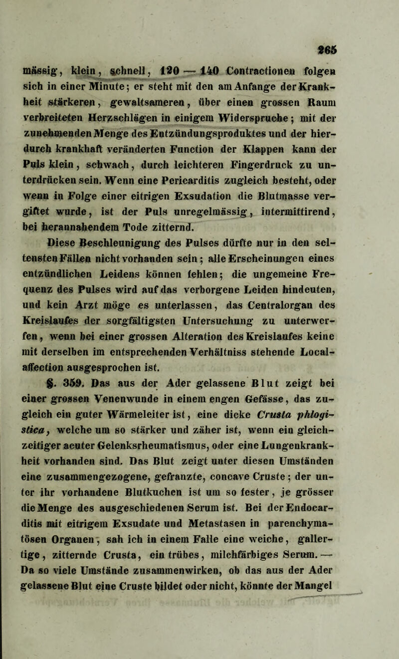 massig, klein, schnell, 120—140 Contractionen folgen sich in einer Minute; er steht mit den am Anfänge der Krank¬ heit stärkeren, gewaltsameren, über einen grossen Raum verbreiteten Herzschlägen in einigem Widerspruche; mit der zunehmenden Menge des Entzündungsproduktes und der hier¬ durch krankhaft veränderten Function der Klappen kann der Puls klein, schwach, durch leichteren Fingerdruck zu un¬ terdrücken sein. Wenn eine Pericarditis zugleich besteht, oder wenn in Folge einer eitrigen Exsudation die Blutmasse ver¬ giftet wurde, ist der Puls unregelmässig, intermittirend, bei herannahendem Tode zitternd. Diese Beschleunigung des Pulses dürfte nur in den sel- tenstenFällen nicht vorhanden sein; alle Erscheinungen eines entzündlichen Leidens können fehlen; die ungemeine Fre¬ quenz des Pulses wird auf das verborgene Leiden hindeuten, und kein Arzt möge es unterlassen, das Centralorgan des Kreislaufes der sorgfältigsten Untersuchung zu unterwer¬ fen, wenn bei einer grossen Alteration des Kreislaufes keine mit derselben im entsprechenden Verhältniss stehende Local- affection ausgesprochen ist. §. 359. Das aus der Ader gelassene Blut zeigt bei einer grossen Venenwunde in einem engen Gefässe, das zu¬ gleich ein guter Wärmeleiter ist, eine dicke Crmta phlogi- stica, welche um so stärker und zäher ist, wenn ein gleich¬ zeitiger acuter Gelenksrheumatismus, oder eine Lungenkrank¬ heit vorhanden sind. Das Blut zeigt unter diesen Umständen eine zusammengezogene, gefranzte, concave Cruste ; der un¬ ter ihr vorhandene Blutkuchen ist um so fester, je grösser die Menge des ausgeschiedenen Serum ist. Bei derEndocar- ditis mit eitrigem Exsudate und Metastasen in parenchyma¬ tösen Organen , sah ich in einem Falle eine weiche, galler¬ tige , zitternde Crusta, ein trübes, milchfarbiges Serum.— Da so viele Umstände Zusammenwirken, ob das aus der Ader gelassene Blut eine Cruste bildet oder nicht, könnte der Mangel