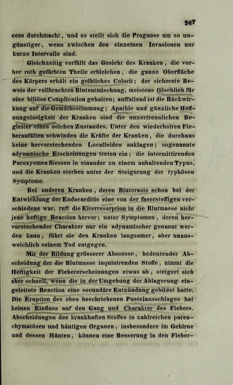 ccss durchmacht, und es stellt sich die Prognose um so un¬ günstiger, wenn zwischen den einzelnen Invasionen nur kurze Intervalle sind. Gleichzeitig verfällt das Gesicht des Kranken , die vor¬ her roth gefärbten Theile erbleichen, die ganze Oberfläche des Körpers erhält ein gelbliches Colorit; der sicherste Be¬ weis der vollbrachten Blutentmischung, meistens fälschlich für eine biliöse Complication gehalten; auffallend ist die Rückwir¬ kung auf die Gemüthsstimmung; Apathie und gänzliche Hoff¬ nungslosigkeit der Kranken sind die unzertrennlichen Be¬ gleiter eines solchen Zustandes. Unter den wiederholten Fie¬ beranfällen schwinden die Kräfte der Kranken, die durchaus keine hervorstechenden Localleiden anklagen; sogenannte adynamische Erscheinungen treten ein; die intermittirenden Paroxysmenfliessen in einander zu einem anhaltenden Typus, und die Kranken sterben unter der Steigerung der typhösen Symptome. Bei anderen Kranken, deren Blutcrasis schon bei der Entwicklung der Endocarditis eine von der faserstoffigen ver¬ schiedene war, ruft die Eiterresorption in die Blutmasse nicht jene heftige Reaction hervor; unter Symptomen, deren her¬ vorstechender Charakter nur ein adynamischer genannt wer¬ den kann, führt sie den Kranken langsamer, aber unaus¬ weichlich seinem Tod entgegen. Mit der Bildung grösserer Abscesse, bedeutender Ab¬ scheidung der die Blutmasse inquinirenden Stoffe, nimmt die Heftigkeit der Fiebererscheinungen etwas ab , steigert sich aber schnell, wenn die in der Umgebung der Ablagerung ein¬ geleitete Reaction eine secundäre Entzündung gebildet hatte. Die Eruption des oben beschriebenen Pustelausschlages hat keinen Einfluss auf den Gang und Charakter des Fiebers. Abscheidungen des krankhaften Stoffes in zahlreichen paren¬ chymatösen und häutigen Organen, insbesondere im Gehirne und dessen Häuten, können eine Besserung in den Fieber-