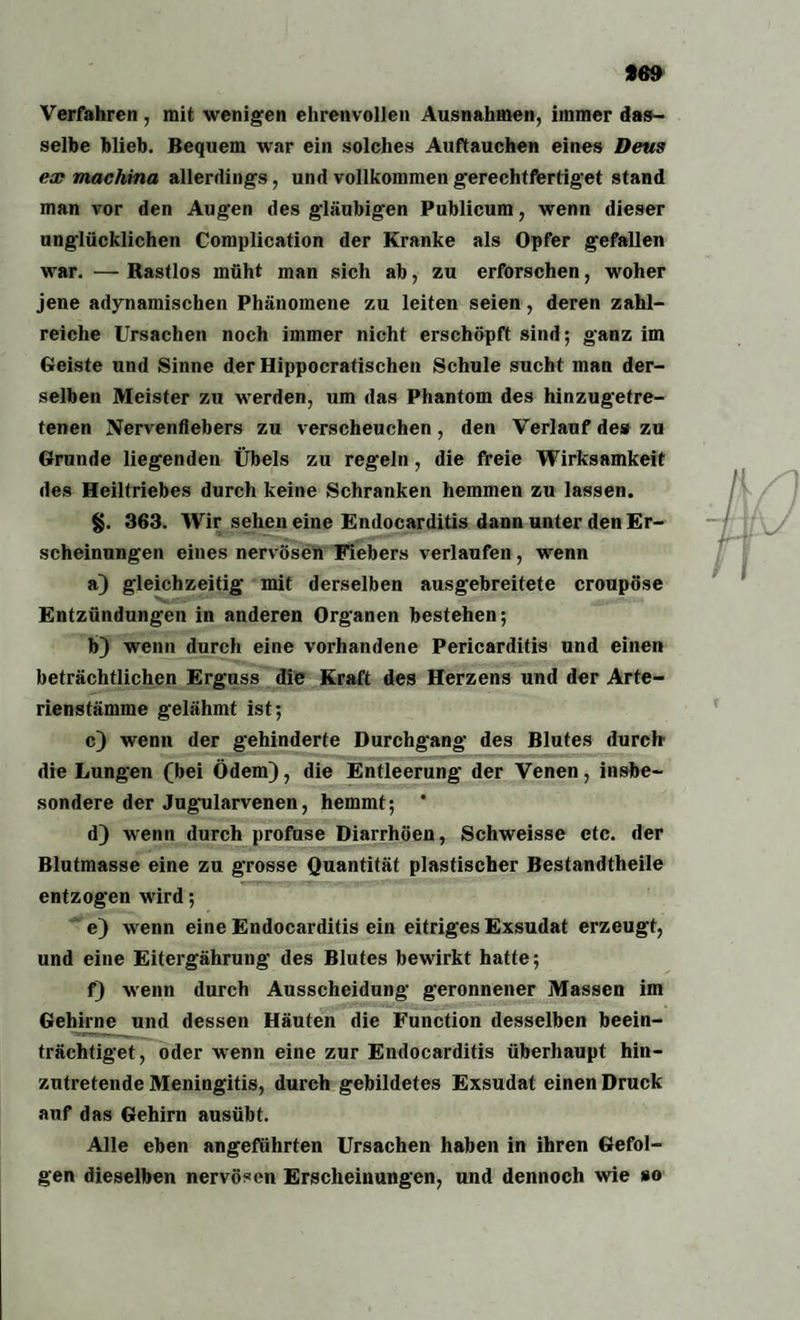 Verfahren, mit wenigen ehrenvollen Ausnahmen, immer das¬ selbe blieb. Bequem war ein solches Auftauchen eines Deus ex macliina allerdings, und vollkommen gerechtfertiget stand man vor den Augen des gläubigen Publicum, wenn dieser unglücklichen Complication der Kranke als Opfer gefallen war. — Rastlos müht man sich ab, zu erforschen, woher jene adynamischen Phänomene zu leiten seien, deren zahl¬ reiche Ursachen noch immer nicht erschöpft sind; ganz im Geiste und Sinne der Hippocratischen Schule sucht man der¬ selben Meister zu werden, um das Phantom des hinzugetre¬ tenen Nervenfiebers zu verscheuchen, den Verlauf des zu Grunde liegenden Übels zu regeln, die freie Wirksamkeit des Heiltriebes durch keine Schranken hemmen zu lassen. §. 363. Wir sehen eine Endocarditis dann unter den Er¬ scheinungen eines nervösen Fiebers verlaufen, wenn a) gleichzeitig mit derselben ausgebreitete croupöse Entzündungen in anderen Organen bestehen; b) wenn durch eine vorhandene Pericarditis und einen beträchtlichen Erguss die Kraft des Herzens und der Arte¬ rienstämme gelähmt ist; c) wenn der gehinderte Durchgang des Blutes durch die Lungen (bei Ödem), die Entleerung der Venen, insbe¬ sondere der Jugularvenen, hemmt; * d) wenn durch profuse Diarrhöen, Schweisse etc. der Blutmasse eine zu grosse Quantität plastischer Bestandtheile entzogen wird; e) wenn eine Endocarditis ein eitriges Exsudat erzeugt, und eine Eitergährung des Blutes bewirkt hatte; f) wenn durch Ausscheidung geronnener Massen im Gehirne und dessen Häuten die Function desselben beein¬ trächtiget, oder wenn eine zur Endocarditis überhaupt hin¬ zutretende Meningitis, durch gebildetes Exsudat einen Druck auf das Gehirn ausübt. Alle eben angeführten Ursachen haben in ihren Gefol¬ gen dieselben nervösen Erscheinungen, und dennoch wie »o
