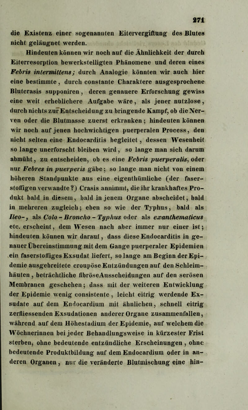die Existenz einer sogenannten Eitervergiftung des Blutes nicht geläugnet werden. Hindeuten können wir noch auf die Ähnlichkeit der durch Eiterresorption bewerkstelligten Phänomene und deren eines Febris inlermittens; durch Analogie könnten wir auch hier eine bestimmte, durch constante Charaktere ausgesprochene Blutcrasis supponiren, deren genauere Erforschung gewiss eine weit erheblichere Aufgabe wäre, als jener nutzlose, durch nichts zur Entscheidung zu bringende Kampf, ob die Ner¬ ven oder die Blutmasse zuerst erkranken; hindeuten können wir noch auf jenen hochwichtigen puerperalen Process, den nicht selten eine Endocarditis begleitet, dessen Wesenheit so lange unerforscht bleiben wird, so lange man sich darum abmüht, zu entscheiden, ob es eine Febris puerperalis, oder nur Febres in puerperis gäbe; so lange man nicht von einem höheren Standpunkte aus eine eigenthümliche (der faser- stoffigen verwandte ?} Crasis annimmt, die ihr krankhaftes Pro¬ dukt bald in diesem, bald in jenem Organe abscheidet, bald in mehreren zugleich; eben so wie der Typhus, bald als Ileo-, als Colo - Broncho - Typhus oder als exanthemalicus etc. erscheint, dem Wesen nach aber immer nur einer ist; hindeuten können wir daraul, dass diese Endocarditis in ge¬ nauer Übereinstimmung mit dem Gange puerperaler Epidemien ein faserstoffiges Exsudat liefert, solange am Beginn der Epi¬ demie ausgebreitete croupöse Entzündungen auf den Schleim¬ häuten , beträchtliche fibröseAusscheidungen auf den serösen Membranen geschehen; dass mit der weiteren Entwicklung der Epidemie wenig consistente , leicht eitrig werdende Ex¬ sudate auf dem Endocardium mit ähnlichen, schnell eitrig zerfliessenden Exsudationen anderer Organe zusammenfallen, während auf dem Höhestadium der Epidemie, auf welchem die Wöchnerinnen bei jeder Behandlungsweise in kürzester Frist sterben, ohne bedeutende entzündliche Erscheinungen , ohne bedeutende Produktbildung auf dem Endocardium oder in an¬ deren Organen, mir die veränderte Blutmischung eine hin-