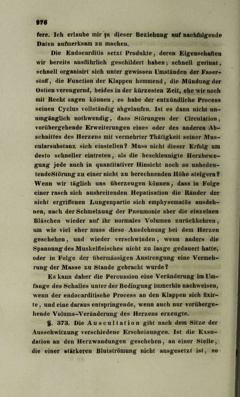 fere. Ich erlaube mir }n dieser Beziehung' auf nachfolgende Daten aufmerksam zu machen. Die Endocarditis setzt Produkte, deren Eigenschaften wir bereits ausführlich geschildert haben; schnell gerinnt, schnell organisirt sich unter gewissen Umständen der Faser¬ stoff, die Function der Klappen hemmend, die Mündung der üstien verengernd, beides in der kürzesten Zeit, ehe wir noch mit Recht sagen können, es habe der entzündliche Process seinen Cyclus vollständig abgelaufen. Ist es dann nicht un¬ umgänglich nothwendig, dass Störungen der Circulation, vorübergehende Erweiterungen eines oder des anderen Ab¬ schnittes des Herzens mit vermehrter Thätigkeit seiner Mus- cularsubstanz sich einstellen? Muss nicht dieser Erfolg um desto schneller eintreten, als die beschleunigte Herzbewe¬ gung jede auch in quantitativer Hinsicht noch so unbedeu- tendeStörung zu einer nicht zu berechnenden Höhe steigern? Wenn wir täglich uns überzeugen können, dass in Folge einer rasch sich ausbreitenden Hepatisation die Ränder der nicht ergriffenen Lungenpartie sich emphysematos ausdeh¬ nen, nach der Schmelzung der Pneumonie aber die einzelnen Bläschen wieder auf ihr normales Volumen zurückkehren, um wie viel eher muss diese Ausdehnung bei dem Herzen geschehen, und wieder verschwinden, wenn anders die Spannung des Muskelfleisches nicht zu lange gedauert hatte, oder in Folge der übermässigen Anstrengung eine Vermeh¬ rung der Masse zu Stande gebracht wurde ? Es kann daher die Percussion eine Veränderung im Um¬ fange des Schalles unter der Bedingung immerhin nachweisen, wenn der endocarditische Process an den Klappen sich fixir- te, und eine daraus entspringende, wenn auch nur vorüberge¬ hende Volums-Veränderung des Herzens erzeugte. §. 373. Die Auscultation gibt nach dem Sitze der Ausschwitzung verschiedene Erscheinungen. Ist die Exsu¬ dation an den Herzwandungen geschehen, an einer Stelle, die einer stärkeren Blutströmung nicht ausgesetzt ist, so