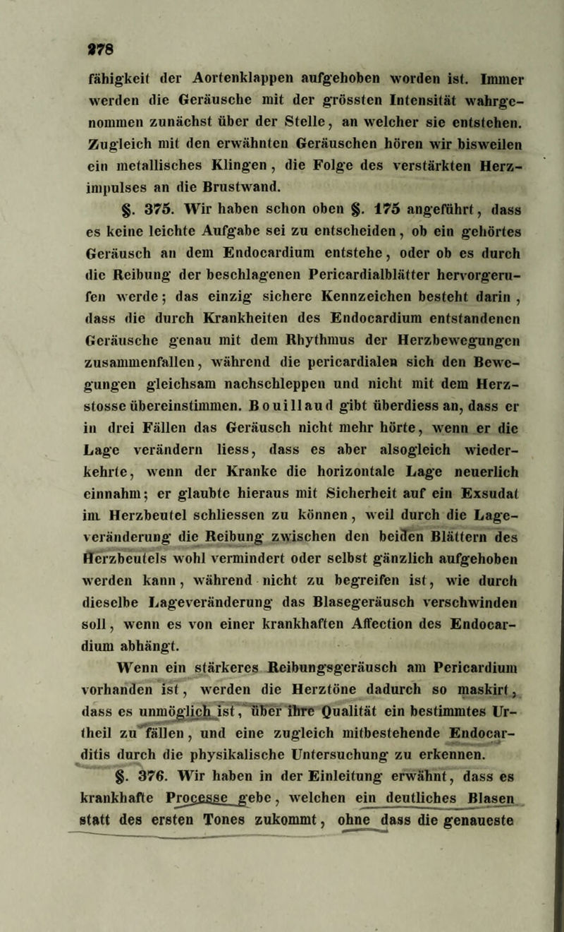 97 8 fähigkeit der Aortenklappen aufgehoben worden ist. Immer werden die Geräusche mit der grössten Intensität wahrgc- noinmen zunächst über der Stelle, an welcher sie entstehen. Zugleich mit den erwähnten Geräuschen hören wir bisweilen ein metallisches Klingen , die Folge des verstärkten Herz¬ impulses an die Brustwand. §. 375. Wir haben schon oben §. 175 angeführt, dass es keine leichte Aufgabe sei zu entscheiden, ob ein gehörtes Geräusch an dem Endocardium entstehe, oder ob cs durch die Reibung der beschlagenen Pericardialblätter hervorgeru¬ fen werde; das einzig sichere Kennzeichen besteht darin , dass die durch Krankheiten des Endocardium entstandenen Geräusche genau mit dem Rhythmus der Herzbewegungen zusammenfallen, während die pericardialen sich den Bewe¬ gungen gleichsam nachschleppen und nicht mit dem Herz- stosse übereinstimmen. Bouillaud gibt überdiess an, dass er in drei Fällen das Geräusch nicht mehr hörte, wenn er die Lage verändern liess, dass es aber alsogleich wieder¬ kehrte, wenn der Kranke die horizontale Lage neuerlich cinnahm; er glaubte hieraus mit Sicherheit auf ein Exsudat im. Herzbeutel schliessen zu können, weil durch die Lage¬ veränderung die Reibung zwischen den beiden Blättern des Herzbeutels wohl vermindert oder selbst gänzlich aufgehoben werden kann, während nicht zu begreifen ist, wrie durch dieselbe Lageveränderung das Blasegeräusch verschwinden soll, wenn es von einer krankhaften Affection des Endocar¬ dium abhängt. Wenn ein stärkeres Reibungsgeräusch am Pericardium vorhanden ist, werden die Herztöne dadurch so maskirt, dass es unmöglich ist V über ihre Qualität ein bestimmtes Ur- theil zu fällen, und eine zugleich mitbestehende Endocar- ditis durch die physikalische Untersuchung zu erkennen. §. 376. Wir haben in der Einleitung erwähnt, dass es krankhafte Processe gebe, welchen ein deutliches Blasen statt des ersten Tones zukommt, ohne dass die genaueste