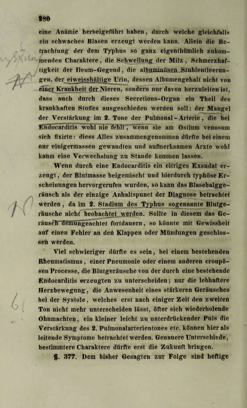 *80 eine Anämie herbeigeführt haben, durch welche gleichfalls ein schwaches Blasen erzeug! werden kann. Allein die Be¬ trachtung- der dem Typhus so ganz eigenthümlich zukom¬ menden Charaktere, die Schwellung der Milz, Schmerzhaf¬ tigkeit der Ileum-Gegend , die albumiaä&eiLStuhlentleerun¬ gen, der eiweisshältige Urin, dessen Album engehalt nicht von einer Krankheit der Nieren, sondern nur davon herzuleiten ist, dass auch durch dieses Secretions-Organ ein Theil des krankhaften Stoffes ausgeschieden werden soll: der Mangel der Verstärkung im 2. Tone der Pulmonal-Arterie, die bei Endocarditis wohl nie fehlf7 Wenn sie am Ostium venosum sich fixirte: diess Alles zusammengenommen dürfte bei einem nur einigermassen gewandten und aufmerksamen Arzte wohl kaum eine Verwechslung zu Stande kommen lassen. Wenn durch eine Endocarditis ein eitriges Exsudat er¬ zeugt, der Blutmasse beigemischt und hierdurch typhöse Er¬ scheinungen hervorgerufen wrurden, so kann das Blasebalgge¬ räusch als der einzige Anhaltspunct der Diagnose betrachtet werden, da im 2. Stadium des Typhus sogenannte Blutge¬ räusche nicht beobachtet werden. Sollte in diesem das Ge¬ räusch demungeachtet fortdauern, so könnte mit Gewissheit auf einen Fehler an den Klappen oder Mündungen geschlos¬ sen werden. Viel schwieriger dürfte es sein, bei einem bestehenden Rheumatismus, einer Pneumonie oder einem anderen croupö- sen Processe, die Blutgeräusche von der durch eine bestehende Endocarditis erzeugten zu unterscheiden-, nur die lebhaftere Herzbewegung, die Anw-esenheit eines stärkeren Geräusches bei der Systole, welches erst nach einiger Zeit den zweiten Ton nicht mehr unterscheiden lässt, öfter sich wiederholende Ohnmächten, ein kleiner leicht zu unterdrückender Puls die Verstärkung des 2. Pulmonalarferientones etc. können hier als leitende Symptome betrachtet werden. Genauere Unterschiede, bestimmtere Charaktere dürfte erst die Zukunft bringen. §. 377. Dem bisher Gesagten zur Folge sind heftige