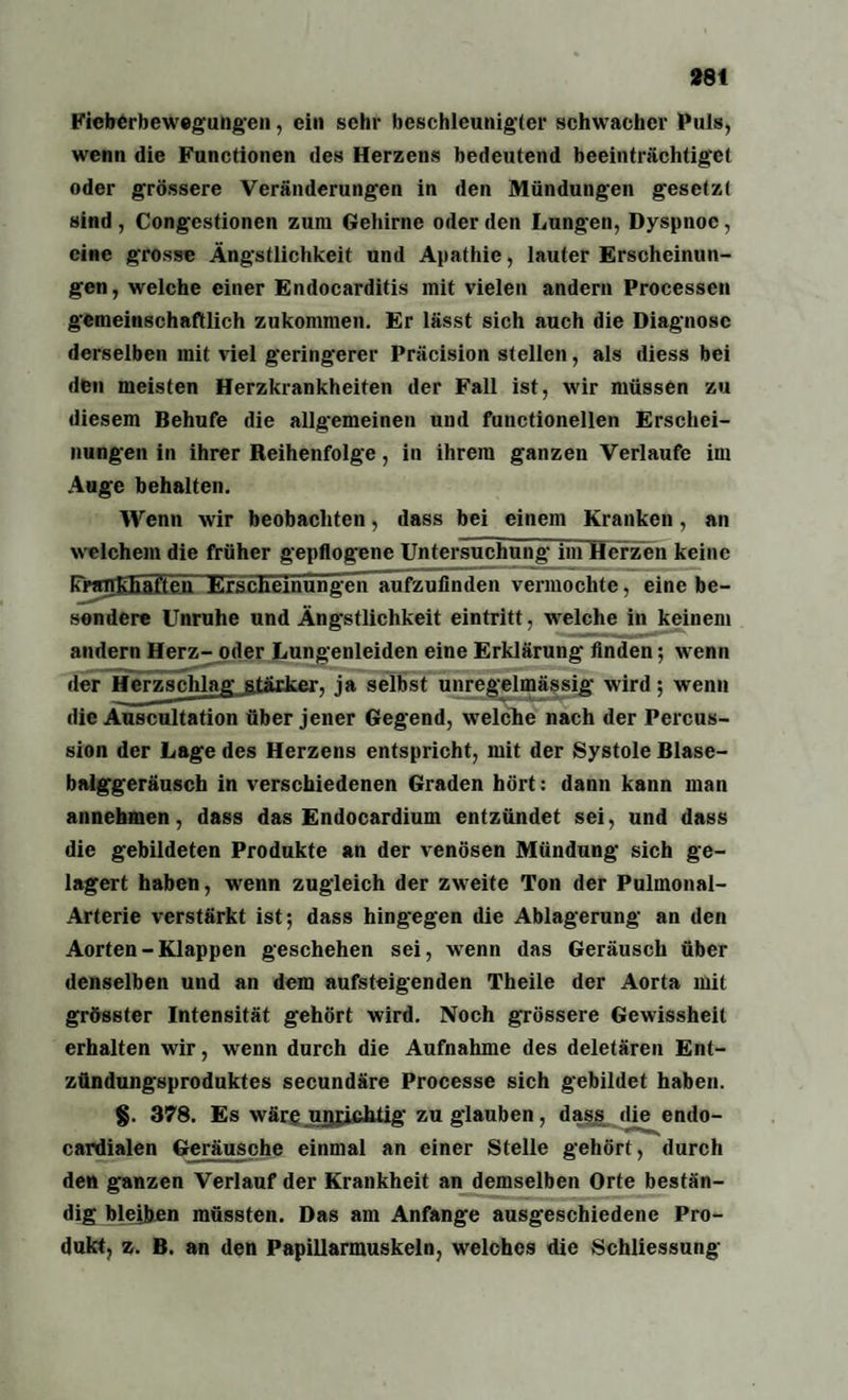 Fieberbewegungen, ein sehr beschleunigter schwacher Puls, wenn die Functionen des Herzens bedeutend beeinträchtiget oder grössere Veränderungen in den Mündungen gesetzt sind , Congestionen zum Gehirne oder den Lungen, Dyspnoe, eine grosse Ängstlichkeit und Apathie, lauter Erscheinun¬ gen , welche einer Endocarditis mit vielen andern Processen gemeinschaftlich zukommen. Er lässt sich auch die Diagnose derselben mit viel geringerer Präcision stellen, als diess bei den meisten Herzkrankheiten der Fall ist, wir müssen zu diesem Behufe die allgemeinen und functionellen Erschei¬ nungen in ihrer Reihenfolge, in ihrem ganzen Verlaufe im Auge behalten. Wenn wir beobachten, dass bei einem Kranken, an welchem die früher gepflogene Untersuchung im Herzen keine Krankhaften KrscUeinungen aufzufinden vermochte, eine be¬ sondere Unruhe und Ängstlichkeit eintritt, welche in keinem andern Herz- oder Lungenleiden eine Erklärung Anden; wenn der Herzschlag stärker, ja selbst unregelmässig wird; wenn die Auscultation über jener Gegend, welche nach der Percus¬ sion der Lage des Herzens entspricht, mit der Systole Blase¬ balggeräusch in verschiedenen Graden hört: dann kann man annehmen, dass das Endocardium entzündet sei, und dass die gebildeten Produkte an der venösen Mündung sich ge¬ lagert haben, wenn zugleich der zweite Ton der Pulmonal- Arterie verstärkt ist; dass hingegen die Ablagerung an den Aorten - Klappen geschehen sei, wenn das Geräusch über denselben und an dem aufsteigenden Theile der Aorta mit grösster Intensität gehört wird. Noch grössere Gewissheit erhalten wir, wenn durch die Aufnahme des deletären Ent¬ zündungsproduktes secundäre Processe sich gebildet haben. §. 378. Es wäre unwichtig zu glauben, dass die endo- cardialen Geräusche einmal an einer Stelle gehört, durch den ganzen Verlauf der Krankheit an demselben Orte bestän¬ dig bleiben müssten. Das am Anfänge ausgeschiedene Pro¬ dukt, z. B. an den Papillarmuskeln, welches die Schliessung