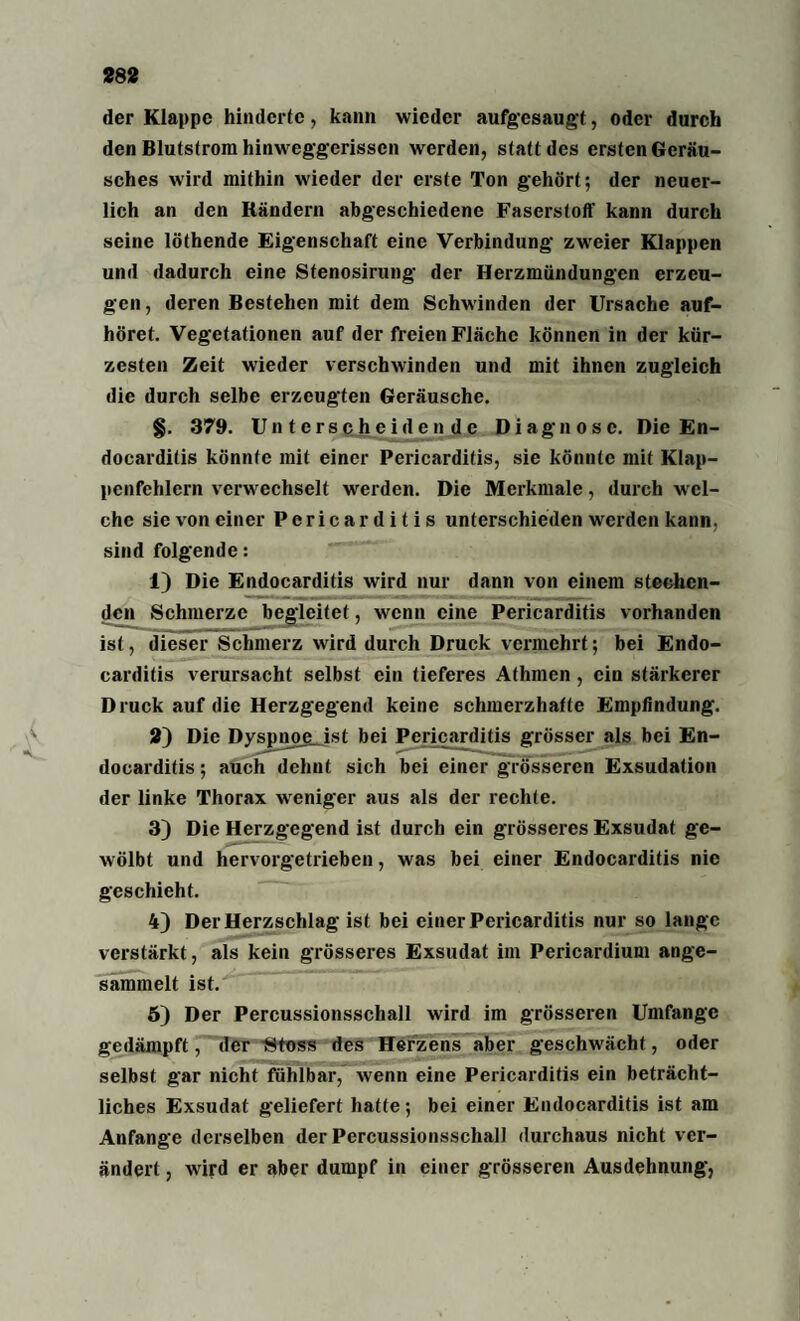der Klappe hinderte, kann wieder aufgesaugt, oder durch den Blutstrom hinweggerissen werden, statt des ersten Geräu¬ sches wird mithin wieder der erste Ton gehört; der neuer¬ lich an den Rändern abgeschiedene Faserstoff kann durch seine löthende Eigenschaft eine Verbindung zweier Klappen und dadurch eine Stenosirung der Herzmündungen erzeu¬ gen , deren Bestehen mit dem Schwinden der Ursache auf¬ höret. Vegetationen auf der freien Fläche können in der kür¬ zesten Zeit wieder verschwinden und mit ihnen zugleich die durch selbe erzeugten Geräusche. §. 379. Unterscheidende Diagnose. Die En- docarditis könnte mit einer Pericarditis, sie könnte mit Klap¬ penfehlern verwechselt werden. Die Merkmale, durch wel¬ che sie von einer Pericarditis unterschieden werden kann, sind folgende: 1) Die Endocarditis wird nur dann von einem stechen¬ den Schmerze begleitet, wenn eine Pericarditis vorhanden ist, dieser Schmerz wird durch Druck vermehrt; bei Endo¬ carditis verursacht selbst ein tieferes Athmen , ein stärkerer Druck auf die Herzgegend keine schmerzhafte Empfindung. 2) Die Dyspnoe.ist bei Pericarditis grösser als bei En¬ docarditis ; auch dehnt sich bei einer grösseren Exsudation der linke Thorax weniger aus als der rechte. 3) Die Herzgegend ist durch ein grösseres Exsudat ge¬ wölbt und hervorgetrieben, was bei einer Endocarditis nie geschieht. 4) Der Herzschlag ist bei einer Pericarditis nur so lange verstärkt, als kein grösseres Exsudat im Pericardium ange¬ sammelt ist. 5) Der Percussionsschall wird im grösseren Umfange gedämpft, der -Stoss des Herzens aber geschwächt, oder selbst gar nicht fühlbar, wenn eine Pericarditis ein beträcht¬ liches Exsudat geliefert hatte; bei einer Endocarditis ist am Anfänge derselben der PcrcussionsschalJ durchaus nicht ver¬ ändert , wird er aber dumpf in einer grösseren Ausdehnung,