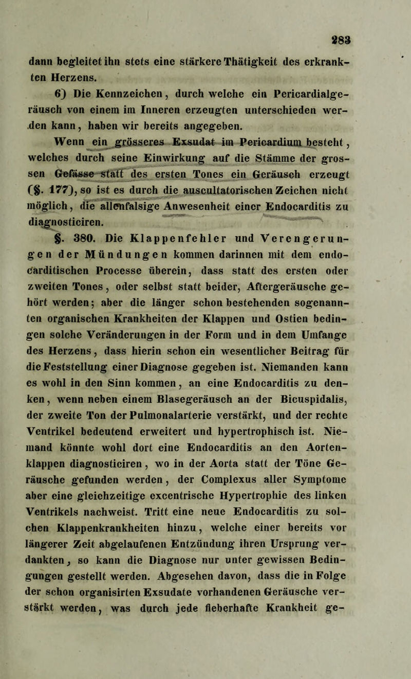 dann begleitet ihn stets eine stärkere Thätigkeit des erkrank¬ ten Herzens. 6) Die Kennzeichen, durch welche ein Pericardialgc- räusch von einem im Inneren erzeugten unterschieden wer¬ den kann, haben wir bereits angegeben. Wenn ein grösseres Exsudat im Pericardium besteht, welches durch seine Einwirkung auf die Stämme der gros¬ sen Gefässe statt des ersten Tones ein Geräusch erzeugt f§. 177), so ist es durch die auscultatorischen Zeichen nicht möglich, die alienfalsige Anwesenheit einer Endocarditis zu diagnosticiren. - §. 380. Die Klappenfehler und Verengerun¬ gen der Mündungen kommen darinnen mit dem endo- carditischen Processe überein, dass statt des ersten oder zweiten Tones, oder selbst statt beider, Aftergeräusche ge¬ hört werden; aber die länger schon bestehenden sogenann¬ ten organischen Krankheiten der Klappen und Ostien bedin¬ gen solche Veränderungen in der Form und in dem Umfange des Herzens, dass hierin schon ein wesentlicher Beitrag für die Feststellung einer Diagnose gegeben ist. Niemanden kann es wohl in den Sinn kommen, an eine Endocarditis zu den¬ ken , wenn neben einem Blasegeräusch an der Bicuspidalis, der zweite Ton der Pulmonalarterie verstärkt, und der rechte Ventrikel bedeutend erweitert und hypertrophisch ist. Nie¬ mand könnte wohl dort eine Endocarditis an den Aorten¬ klappen diagnosticiren, wo in der Aorta statt der Töne Ge¬ räusche gefunden werden, der Complexus aller Symptome aber eine gleichzeitige excentrische Hypertrophie des linken Ventrikels nachweist. Tritt eine neue Endocarditis zu sol¬ chen Klappenkrankheiten hinzu, welche einer bereits vor längerer Zeit abgelaufenen Entzündung ihren Ursprung ver¬ dankten, so kann die Diagnose nur unter gewissen Bedin¬ gungen gestellt werden. Abgesehen davon, dass die in Folge der schon organisirten Exsudate vorhandenen Geräusche ver¬ stärkt werden, was durch jede fieberhafte Krankheit ge-