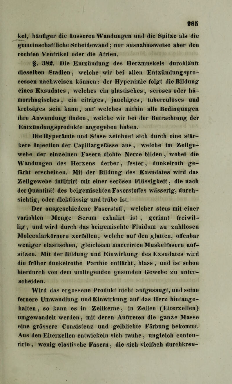 kel, häufiger die äusseren Wandungen und die Spitze als die gemeinschaftliche Scheidewand; nur ausnahmsweise aber den rechten Ventrikel oder die Atrien. §. 382. Die Entzündung des Herzmuskels durchläuft dieselben Stadien, welche wir bei allen Entzündungspro¬ cessen nachweisen können: der Hyperämie folgt die Bildung eines Exsudates , welches ein plastisches, seröses oder hä¬ morrhagisches , ein eitriges, jauchiges, tuberculöses und krebsiges sein kann, auf welches mithin alle Bedingungen ihre Anwendung finden , welche wir bei der Betrachtung der Entzündungsprodukte angegeben haben. Die Hyperämie und Stase zeichnet sich durch eine stär¬ kere Injection der Capillargefässe aus, welche im Zellge¬ webe der einzelnen Fasern dichte Netze bilden , wobei die Wandungen des Herzens derber, fester, dunkelroth ge¬ färbt erscheinen. Mit der Bildung des Exsudates wird das Zellgewebe infiltrirt mit einer serösen Flüssigkeit, die nach der Quantität des beigemischtenFaserstoffes wässerig, durch¬ sichtig, oder dickflüssig und trübe ist. Der ausgeschiedene Faserstoff, welcher stets mit einer variablen Menge Serum exhalirt ist , gerinnt freiwil¬ lig-, und wird durch das beigemischte Fluidum zu zahllosen Molecularkörnern zerfallen, welche auf den glatten, offenbar weniger elastischen, gleichsam macerirten Muskelfasern auf- sitzen. Mit der Bildung und Einwirkung des Exsudates wird die früher dunkelrothe Parthie entfärbt, blass , und ist schon hierdurch von dem umliegenden gesunden Gewebe zu unter¬ scheiden. Wird das ergossene Produkt nicht aufgesaugt, und seine fernere Umwandlung und Einwirkung auf das Herz hintange¬ halten , so kann es in Zellkerne, in Zellen (Eiterzellen) umgewandelt werden, mit deren Auftreten die ganze Masse eine grössere Consistenz und gelblichte B’ärbung bekommt. Aus den Eiterzellen entwickeln sich rauhe, ungleich contou- rirte, wenig elastische Fasern, die sich vielfach durchkreu-