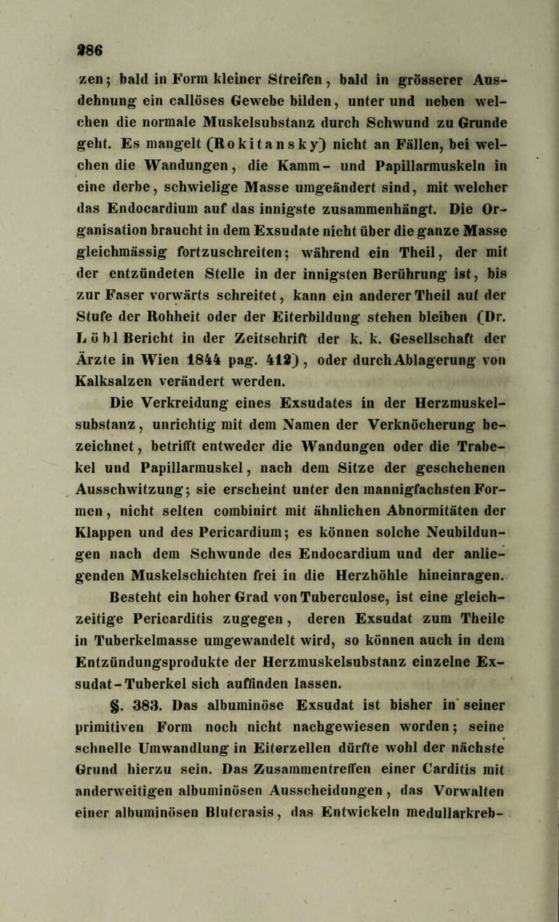 zen; bald in Form kleiner Streifen, bald in grösserer Aus¬ dehnung ein callöses Gewebe bilden, unter und neben wel¬ chen die normale Muskelsubstanz durch Schwund zu Grunde geht. Es mangelt (Rokitansky) nicht an Fällen, bei wel¬ chen die Wandungen, die Kamm- und Papillarmuskeln in eine derbe, schwielige Masse umgeändert sind, mit welcher das Endocardium auf das innigste zusammenhängt. Die Or¬ ganisation braucht in dem Exsudate nicht über die ganze Masse gieichmässig fortzuschreiten; während ein Theil, der mit der entzündeten Stelle in der innigsten Berührung ist, bis zur Faser vorwärts schreitet, kann ein anderer Theil aut der Stufe der Rohheit oder der Eiterbildung stehen bleiben (Dr. Lö bl Bericht in der Zeitschrift der k. k. Gesellschaft der Ärzte in Wien 1844 pag. 412) , oder durch Ablagerung von Kalksalzen verändert werden. Die Verkreidung eines Exsudates in der Herzmuskel¬ substanz , unrichtig mit dem Namen der Verknöcherung be¬ zeichnet , betrifft entweder die Wandungen oder die Trabe¬ kel und Papillarmuskel, nach dem Sitze der geschehenen Ausschwitzung; sie erscheint unter den mannigfachsten For¬ men , nicht selten combinirt mit ähnlichen Abnormitäten der Klappen und des Pericardium; es können solche Neubildun¬ gen nach dem Schwunde des Endocardium und der anlie¬ genden Muskelschichten frei in die Herzhöhle hineinragen. Besteht ein hoher Grad von Tuberculose, ist eine gleich¬ zeitige Pericarditis zugegen, deren Exsudat zum Theile in Tuberkelmasse umgewandelt wird, so können auch in dem Entzündungsprodukte der Herzmuskelsubstanz einzelne Ex¬ sudat-Tuberkel sich auffinden lassen. §. 383. Das albuminöse Exsudat ist bisher in seiner primitiven Form noch nicht nachgewiesen worden; seine schnelle Umwandlung in Eiterzellen dürfte wohl der nächste Grund hierzu sein. Das Zusammentreffen einer Carditis mit anderweitigen albuminüsen Ausscheidungen , das Vorwalten einer albuminüsen ßlutcrasis, das Entwickeln medullarkreb-