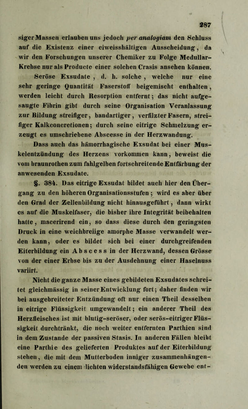 sigcr Massen erlauben uns jedoch per analogiam den Schluss auf die Existenz einer eiweisshältigen Ausscheidung-, da wir den Forschungen unserer Chemiker zu Folge Medullar- Krebse nur als Productc einer solchen Crasis ansehen können. Seröse Exsudate , d. h. solche , welche nur eine sehr geringe Quantität Faserstoff beigemischt enthalten, werden leicht durch Resorption entfernt; das nicht aufge¬ saugte Fibrin gibt durch seine Organisation Veranlassung zur Bildung streifiger, bandartiger, verfilzter Fasern, strei¬ figer Kalkconcretionen; durch seine eitrige Schmelzung er¬ zeugt es umschriebene Abscesse in der Herzwandung. Dass auch das hämorrhagische Exsudat bei einer Mus¬ kelentzündung des Herzens Vorkommen kann, beweist die vom braunrothen zum fahlgelben fortschreitende Entfärbung der anwesenden Exsudate. §. 384. Das eitrige Exsudat bildet auch hier den Über¬ gang zu den höheren Organisationsstufen ; wird es aber über den Grad der Zellenbildung nicht hinausgeführt, dann wirkt es auf die Muskelfaser, die bisher ihre Integrität beibehalten hatte, macerirend ein, so dass diese durch den geringsten Druck in eine weichbreiige amorphe Masse verwandelt wer¬ den kann, oder es bildet sich bei einer durchgreifenden Eiterbildung ein Abscess in der Herzwand, dessen Grösse von der einer Erbse bis zu der Ausdehnung einer Haselnuss variirt. Nicht die ganze Masse eines gebildeten Exsudates schrei¬ tet gleichmässig in seiner Entwicklung fort; daher finden wir bei ausgebreiteter Entzündung oft nur einen Theil desselben in eitrige Flüssigkeit umgewandelt; ein anderer Theil des Herzfleisches ist mit blutig-seröser, oder serös-eitriger Flüs¬ sigkeit durchtränkt, die noch weiter entfernten Parthien sind in dem Zustande der passiven Stasis. In anderen Fällen bleibt eine Parthie des gelieferten Produktes auf der Eiterbildung stehen, die mit dem Mutterboden inniger zusammenhängen¬ den werden zu einem lichten widerstandsfähigen Gewebe ent-
