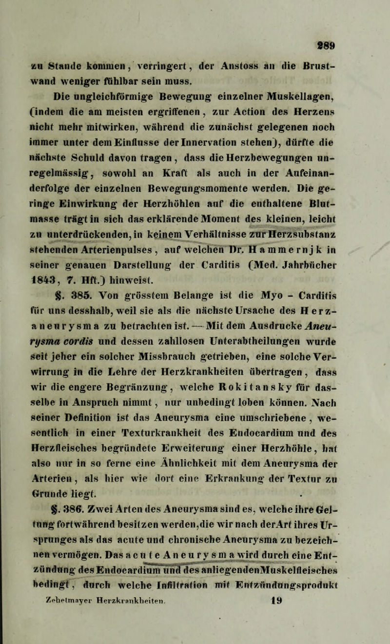 889 zu Stande kommen, verringert, der Anstoss an die Brust¬ wand weniger fühlbar sein muss. Die ungleichförmige Bewegung einzelner Muskellagen, (indem die am meisten ergriffenen, zur Action des Herzens nicht mehr mitwirken, während die zunächst gelegenen noch immer unter dem Einflüsse der Innervation stehen), dürfte die nächste Schuld davon tragen, dass die Herzbewegungen un¬ regelmässig, sowohl an Kraft als auch in der Aufeinan¬ derfolge der einzelnen Bewegungsmomente werden. Die ge¬ ringe Einwirkung der Herzhöhlen anf die enthaltene Blut¬ masse trägt in sich das erklärende Moment des kleinen, leicht zu unterdrückenden, in keinem Verhältnisse zur Herzsubstanz stehenden Arterienpulses , auf welchen Dr. Hammernjk in seiner genauen Darstellung der Carditis (Med. Jahrbücher 1843, 7. Hft.) hinweist. §. 385. Von grösstem Belange ist die Myo - Carditis für uns desshalb, weil sie als die nächste Ursache des Herz¬ aneurysma zu betrachten ist. — Mit dem Ausdrucke Aneu¬ rysma cordis und dessen zahllosen Unterabtheilungen wurde seit jeher ein solcher Missbrauch getrieben, eine solche Ver¬ wirrung in die Lehre der Herzkrankheiten übertragen, dass wir die engere Begrenzung, welche Rokitansky für das¬ selbe in Anspruch nimmt, nur unbedingt loben können. Nach seiner Definition ist das Aneurysma eine umschriebene , we¬ sentlich in einer Texturkrankheit des Endocardium und des Herzfleisches begründete Erweiterung einer Herzhöhle, hat also nur in so ferne eine Ähnlichkeit mit dem Aneurysma der Arterien, als hier wie dort eine Erkrankung der Textur zu Grunde liegt. §. 386. Zwei Arten des Aneurysma sind es, welche ihre Gel¬ tung fortwährend besitzen werden,die wir nach derArt ihres Ur¬ sprunges als das acute und chronische Aneurysma zu bezeich¬ nen vermögen. Das acnteAneurysma wird durch eine Ent¬ zündung des Endocardium und desanliegendenMuskelfleisehes bedingt, durch welche Infiltration mit Entzündungsprodukt Zehelmayer Herzkrankheiten. 19