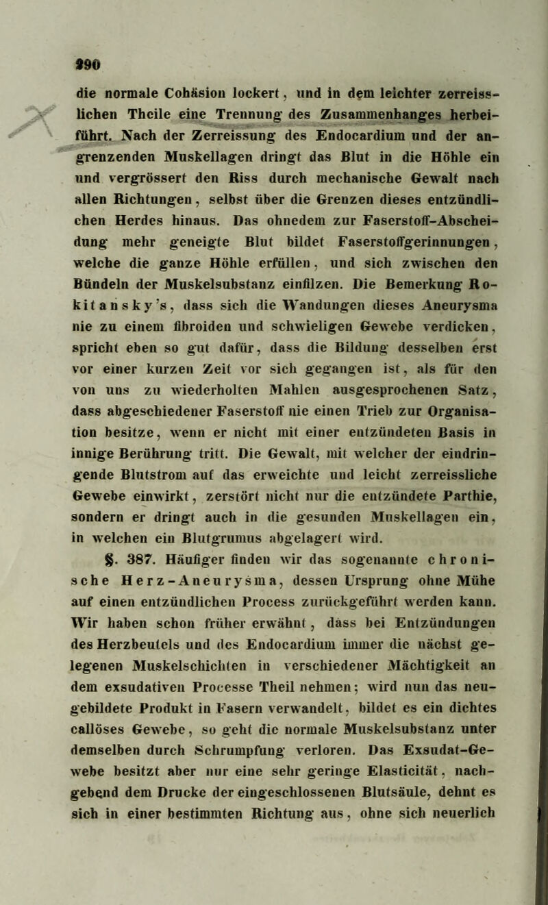 «90 die normale Cohäsion lockert, und in dem leichter zerreiss- lichen Thcile eine Trennung- des Zusammenhanges herbei- führt. Nach der Zerreissung des Endocardium und der an¬ grenzenden Muskellagen dringt das Blut in die Höhle ein und vergrösserf den Riss durch mechanische Gewalt nach allen Richtungen, selbst über die Grenzen dieses entzündli¬ chen Herdes hinaus. Das ohnedem zur Faserstoff-Abschei- dung mehr geneigte Blut bildet Faserstoffgerinnungen, welche die ganze Höhle erfüllen, und sich zwischen den Bündeln der Muskelsubstanz einfilzen. Die Bemerkung Ro- kitansky’s, dass sich die Wandungen dieses Aneurysma nie zu einem fibroiden und schwieligen Gewebe verdicken, spricht eben so gut dafür, dass die Bildung desselben erst vor einer kurzen Zeit vor sich gegangen ist, als für den von uns zu wiederholten Mahlen ausgesprochenen Satz, dass abgeschiedener Faserstoff nie einen Trieb zur Organisa¬ tion besitze, wenn er nicht mit einer entzündeten Basis in innige Berührung tritt. Die Gewalt, mit welcher der eindrin¬ gende Blutstrom auf das erweichte und leicht zerreissliche Gewebe einwirkt, zerstört nicht nur die entzündete Parthie, sondern er dringt auch in die gesuuden Muskellagen ein, in welchen ein Blutgrumus abgelagert wird. §. 387. Häufiger finden wir das sogenannte chroni¬ sche Herz-Aneurysma, dessen Ursprung ohne Mühe auf einen entzündlichen Process zurückgeführt werden kann. Wir haben schon früher erwähnt , dass bei Entzündungen des Herzbeutels und des Endocardium immer die nächst ge¬ legenen Muskelschicliten in verschiedener Mächtigkeit an dem exsudativen Processe Theil nehmen; wird nun das neu¬ gebildete Produkt in Fasern verwandelt, bildet es ein dichtes callöses Gewebe, so geht die normale Muskelsubstanz unter demselben durch Schrumpfung verloren. Das Exsudat-Ge¬ webe besitzt aber nur eine sehr geringe Elasticität. nach¬ gebend dem Drucke der eingeschlossenen Blutsäule, dehnt es sich in einer bestimmten Richtung aus, ohne sich neuerlich