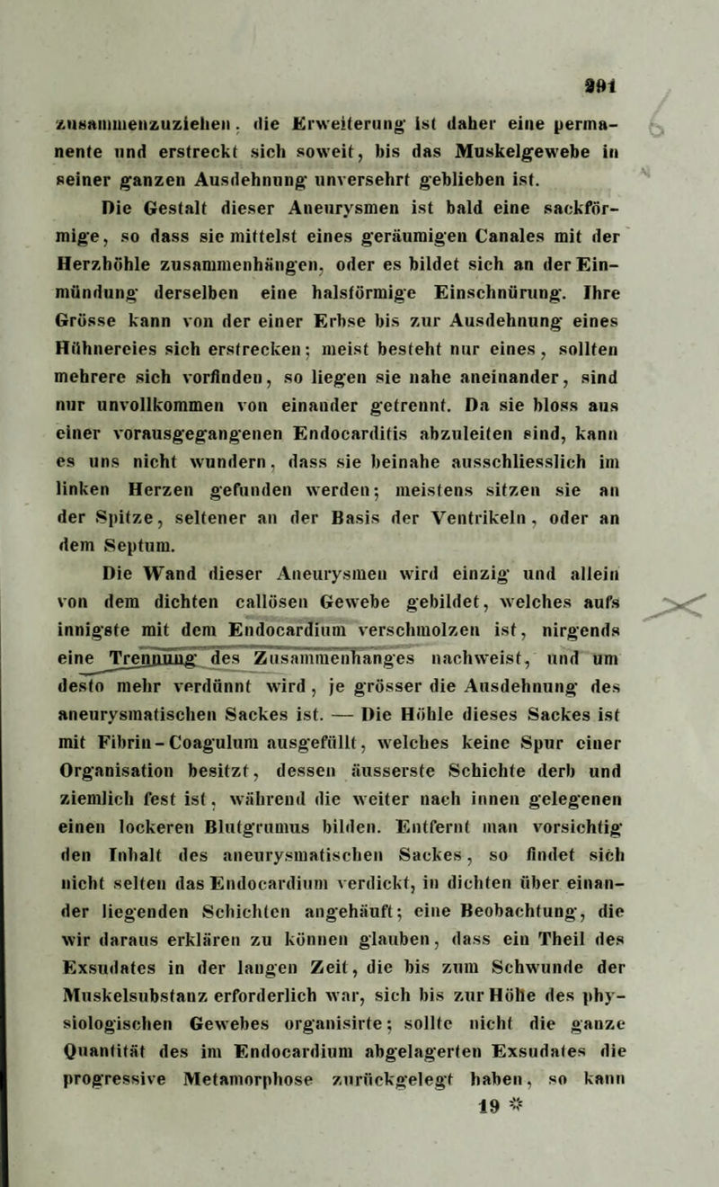 zusammenzuziehen. ilie Erweiterung' ist daher eine perma¬ nente nnd erstreckt sich soweit, bis das Muskelgewebe in seiner ganzen Ausdehnung unversehrt geblieben ist. Die Gestalt dieser Aneurysmen ist bald eine sackför¬ mige, so dass sie mittelst eines geräumigen Canales mit der Herzhöhle Zusammenhängen, oder es bildet sich an der Ein¬ mündung derselben eine halsförmige Einschnürung. Ihre Grösse kann von der einer Erbse bis zur Ausdehnung eines Hühnereies sich erstrecken; meist besteht nur eines, sollten mehrere sich vorfinden, so liegen sie nahe aneinander, sind nur unvollkommen von einander getrennt. Da sie bloss aus einer vorausgegangenen Endocardifis abzuleiten sind, kann es uns nicht wundern, dass sie beinahe ausschliesslich im linken Herzen gefunden werden; meistens sitzen sie an der Spitze, seltener an der Basis der Ventrikeln, oder an dem Septum. Die Wand dieser Aneurysmen wird einzig und allein von dem dichten callösen Gewebe gebildet, welches aufs innigste mit dem Endocardium verschmolzen ist, nirgends eine^Trennünff des Zusammenhanges nachweist, und um desto mehr verdünnt wird , je grösser die Ausdehnung des aneurysmatischen Sackes ist. — Die Höhle dieses Sackes ist mit Fibrin-Coagulum ausgefüllt, welches keine Spur einer Organisation besitzt, dessen äusserste Schichte derb und ziemlich fest ist. während die weiter nach innen gelegenen einen lockeren Blutgrumus bilden. Entfernt man vorsichtig den Inhalt des aneurysmatischen Sackes, so findet sich nicht selten das Endocardium verdickt, in dichten über einan¬ der liegenden Schichten angehäuft; eine Beobachtung, die wir daraus erklären zu können glauben, dass ein Theil des Exsudates in der langen Zeit, die bis zum Schwunde der Muskelsubstanz erforderlich war, sich bis zur Hölle des phy¬ siologischen Gewebes organisirte; sollte nicht die ganze Quantität des im Endocardium abgelagerten Exsudates die progressive Metamorphose zurückgelegt haben, so kann X