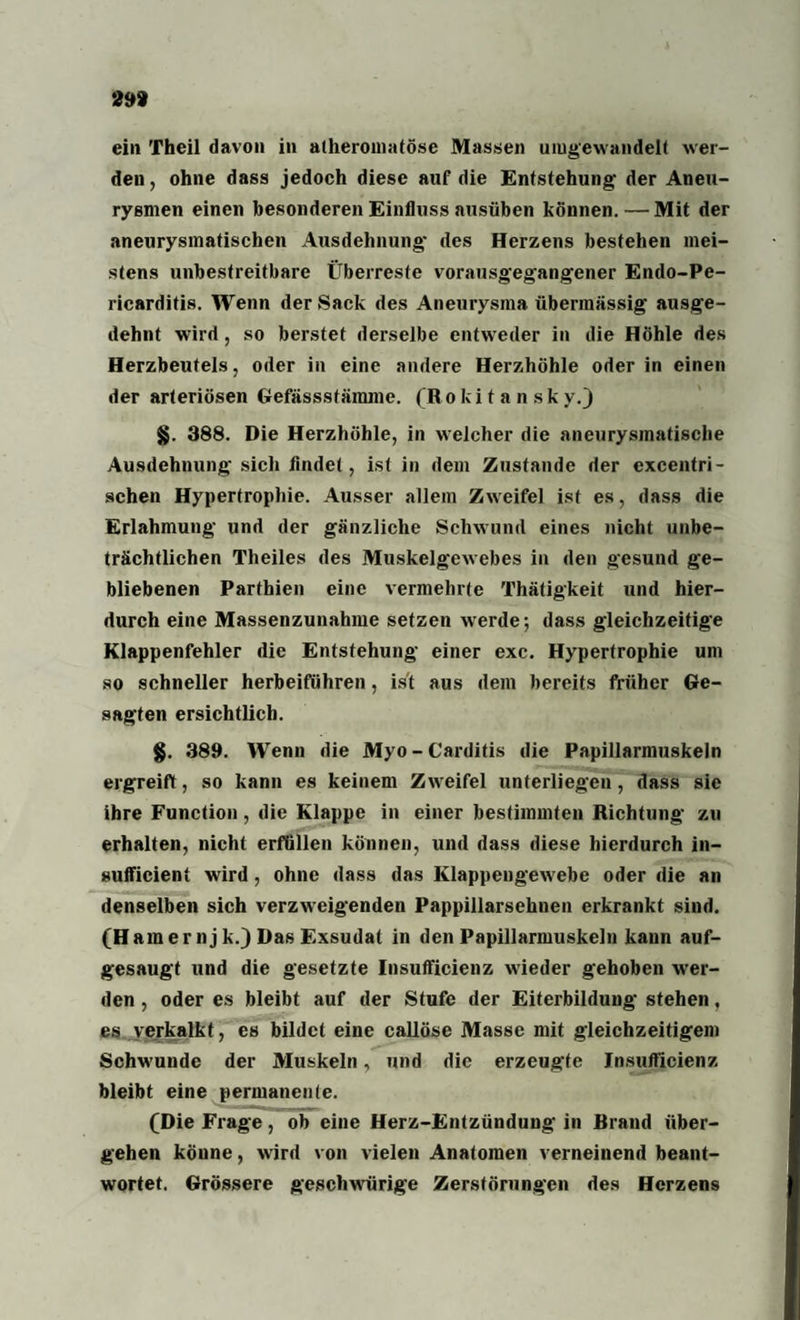 29» ein Theil davon in alheromatöse Massen umgewandelt wer¬ den , ohne dass jedoch diese auf die Entstehung; der Aneu¬ rysmen einen besonderen Einfluss ausüben können. — Mit der aneurysmatischen Ausdehnung' des Herzens bestehen mei¬ stens unbestreitbare Überreste vorausgegangener Endo-Pe- ricarditis. Wenn der Sack des Aneurysma übermässig ausge¬ dehnt wird, so berstet derselbe entweder in die Höhle des Herzbeutels, oder in eine andere Herzhöhle oder in einen der arteriösen Gefässstämme. (Ro ki t a n sk y.) §. 388. Die Herzhöhle, in welcher die aneurysmatißche Ausdehnung sich findet, ist in dem Zustande der excentri¬ schen Hypertrophie. Ausser allein Zweifel ist es, dass die Erlahmung und der gänzliche Schwund eines nicht unbe¬ trächtlichen Theiles des Muskelgewebes in den gesund ge¬ bliebenen Parfhien eine vermehrte Thätigkeit und hier¬ durch eine Massenzunahme setzen werde; dass gleichzeitige Klappenfehler die Entstehung einer exc. Hypertrophie um so schneller herbeifiihren, ist aus dem bereits früher Ge¬ sagten ersichtlich. §. 389. Wenn die Myo-Carditis die Papillarmuskeln ergreift, so kann es keinem Zweifel unterliegen, dass sie ihre Function, die Klappe in einer bestimmten Richtung zu erhalten, nicht erfüllen können, und dass diese hierdurch in- sufficient wird, ohne dass das Klappengewebe oder die an denselben sich verzweigenden Pappillarsehnen erkrankt sind. (Haraernj k.) Das Exsudat in den Papillarmuskeln kann auf¬ gesaugt und die gesetzte Insufficienz wieder gehoben wer¬ den , oder es bleibt auf der Stufe der Eiterbildung stehen, es verkalkt, es bildet eine callöse Masse mit gleichzeitigem Schwunde der Muskeln, und die erzeugte Insufficienz bleibt eine permanente. (Die Frage, ob eine Herz-Entzündung in Brand über¬ gehen könne, wird von vielen Anatomen verneinend beant¬ wortet. Grössere geschwürige Zerstörungen des Herzens