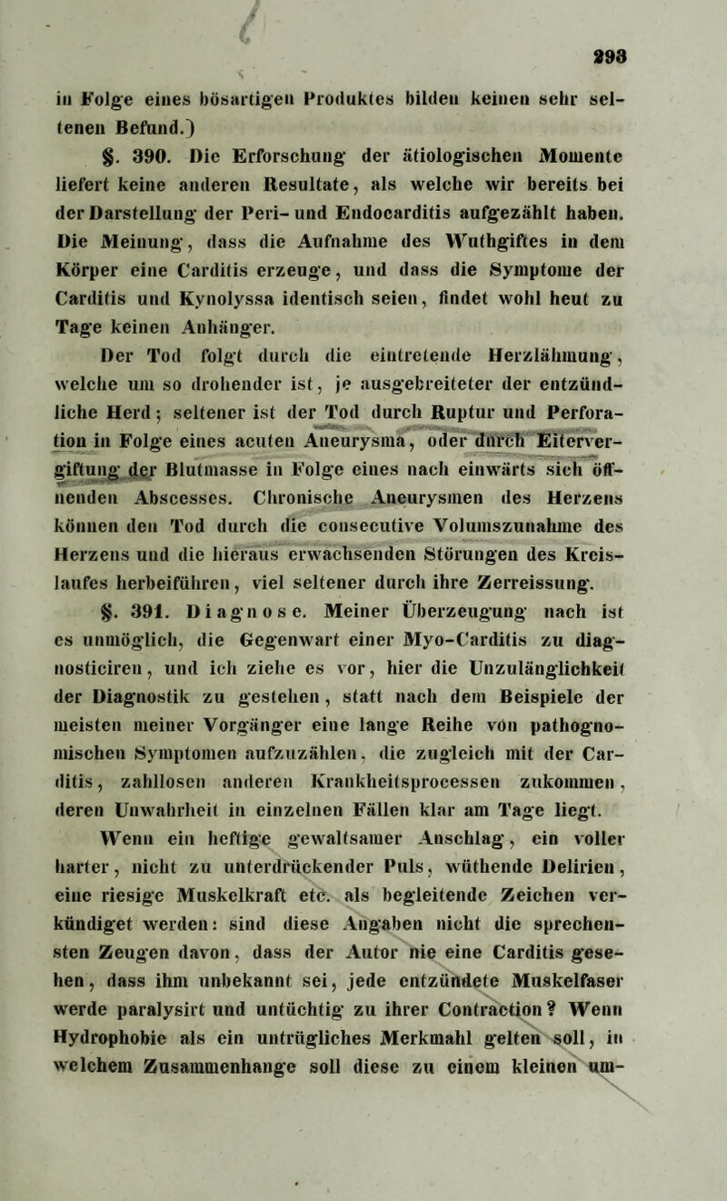 in Folge eines bösartigen Produktes bilden keinen sehr sel¬ tenen Befund.) §. 390. Die Erforschung der ätiologischen Momente liefert keine anderen Resultate, als welche wir bereits bei der Darstellung der Peri-und Endocarditis aufgezählt haben. Die Meinung, dass die Aufnahme des Wuthgiftes in dem Körper eine Carditis erzeuge, und dass die Symptome der Carditis und Kynolyssa identisch seien, findet wohl heut zu Tage keinen Anhänger. Der Tod folgt durch die eintretende Herzlähmung, welche um so drohender ist, je ausgebreiteter der entzünd¬ liche Herd; seltener ist der Tod durch Ruptur und Perfora¬ tion in Folge eines acuten Aneurysma, oder durch Eiterver¬ giftung der Blutmasse in Folge eiues nach einwärts sich öff- ncnden Abscesses. Chronische Aneurysmen des Herzens können den Tod durch die cousecutive Volumszunahme des Herzens und die hieraus erwachsenden Störungen des Kreis¬ laufes herbeiführen, viel seltener durch ihre Zerreissung. §. 391. Diagnose. Meiner Überzeugung nach ist cs unmöglich, die Gegenwart einer Myo-Carditis zu diag- nosticiren, und ich ziehe es vor, hier die Unzulänglichkeit der Diagnostik zu gestehen , statt nach dem Beispiele der meisten meiner Vorgänger eine lange Reihe von pathogno- mischen Symptomen aufzuzählen, die zugleich mit der Car¬ ditis , zahllosen anderen Krankheitsprocessen zukommen, deren Unwahrheit in einzelnen Fällen klar am Tage liegt. Wenn ein heftige gewaltsamer Anschlag, ein voller harter, nicht zu unterdrückender Puls, wüthende Delirien, eine riesige Muskelkraft etc. als begleitende Zeichen ver¬ kündiget werden: sind diese Angaben nicht die sprechcn- sten Zeugen davon, dass der Autor nie eine Carditis gese¬ hen, dass ihm unbekannt sei, jede entzündete Muskelfaser wrerde paralysirt und untüchtig zu ihrer Contraction? Wenn Hydrophobie als ein untrügliches Merkmahl gelten soll, in welchem Zusammenhänge soll diese zu einem kleinen um-