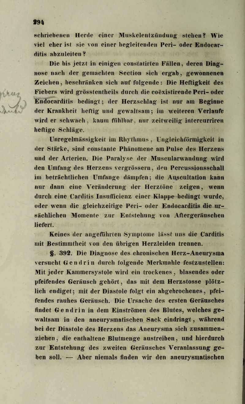 994 [\kut schriebeneu Herde einer Muskelentzünduug stehen? Wie viel eher ist sie von einer begleitenden Peri- oder Emlocar- ditis abzuleiten ? Die bis jetzt in einigen constatirten Fällen, deren Diag¬ nose nach der gemachten Section sich ergab, gewonnenen Zeichen, beschränken sich auf folgende: Die Heftigkeit des Fiebers wird grösstentheils durch die coexistirende Peri-oder Endocarditis bedingt; der Herzschlag ist nur am Beginne der Krankheit heftig und gewaltsam; im weiteren Verlaufe wird er schwach, kaum fühlbar, nur zeitweilig- intercurriren heftige Schläge. Unregelmässigkeit im Rhythmus, Ungleichförmigkeit in der Stärke, sind constante Phänomene am Pulse des Herzens und der Arterien. Die Paralyse der Muscularwandung wird den Umfang des Herzens vergrössern, den Percussionsschall im beträchtlichen Umfange dämpfen; die Auscultation kann nur dann eine Veränderung der Herztöne zeigen, wenn durch eine Carditis Insufficienz einer Klappe bedingt wurde, oder wenn die gleichzeitige Peri- oder Endocarditis die ur¬ sächlichen Momente zur Entstehung von Aftergeräuschen liefert. Keines der angeführten Symptome lässt uns die Carditis mit Bestimmtheit von den übrigen Herzleiden trennen. §. 392. Die Diagnose des chronischen Herz-Aneurysma versucht Gen drin durch folgende Merkmahle festzustellen: Mit jeder Kammersystole wird ein trockenes , blasendes oder pfeifendes Geräusch gehört, das mit dem Herzstosse plötz¬ lich endiget; mit der Diastole folgt ein abgebrochenes, pfei¬ fendes rauhes Geräusch. Die Ursache des ersten Geräusches findet Gendrin in dem Einströmen des Blutes, welches ge¬ waltsam in den aneurysmatischen Sack eindringf, während bei der Diastole des Herzens das Aneurysma sich zusammen¬ ziehen , die enthaltene Blutmenge austreiben, und hierdurch zur Entstehung des zweiten Geräusches Veranlassung ge¬ ben soll. — Aber niemals finden wir den aneurysmatischen