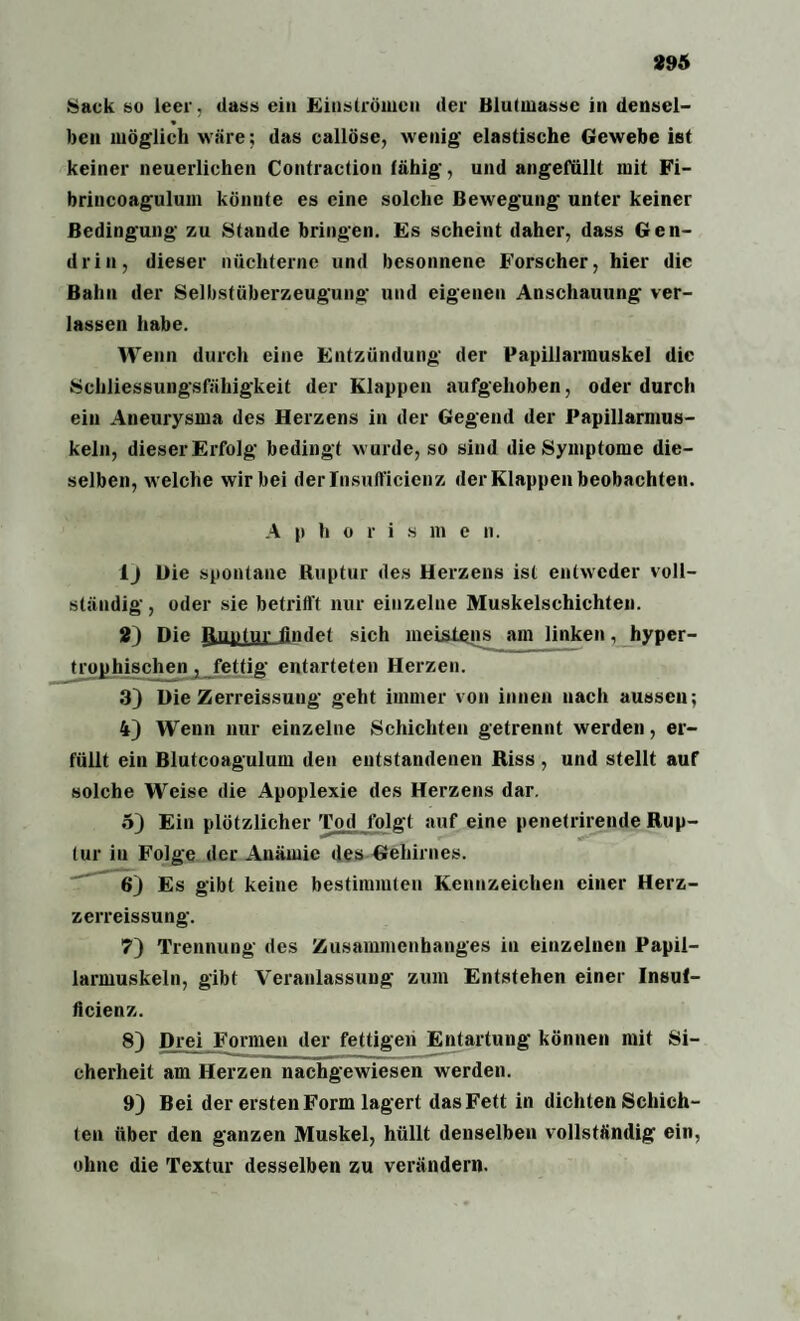 Sack so leer, dass ein Einströmen der Blutmasse in densel¬ ben möglich wäre; das callöse, wenig elastische Gewebe ist keiner neuerlichen Contraction fähig, und angefullt mit Fi- brincoagulum könnte es eine solche Bewegung unter keiner Bedingung zu Stande bringen. Es scheint daher, dass Gen¬ drin, dieser nüchterne und besonnene Forscher, hier die Bahn der Selbstüberzeugung und eigenen Anschauung ver¬ lassen habe. Wenn durch eine Entzündung der Papillarmuskel die Schliessungsfähigkeit der Klappen aufgehoben, oder durch ein Aneurysma des Herzens in der Gegend der Papillarmus- keln, dieser Erfolg bedingt wurde, so sind die Symptome die¬ selben, welche wir bei derlnsufficienz der Klappen beobachten. A p h o r i s m e n. 1 j Die spontane Ruptur des Herzens ist entweder voll¬ ständig, oder sie betrifft nur einzelne Muskelschichten. 2) Die Ruptur findet sich meistens am linken, hyper¬ trophischen , fettig entarteten Herzen. 3) Die Zerreissung geht immer von innen nach aussen; 4) Wenn nur einzelne Schichten getrennt werden, er¬ füllt ein Blutcoagulum den entstandenen Riss , und stellt auf solche Weise die Apoplexie des Herzens dar. 5) Ein plötzlicher Tod folgt auf eine penetrirende Rup¬ tur in Folge der Anämie des Gehirnes. 6) Es gibt keine bestimmten Kennzeichen einer Herz- zerreissung. 7) Trennung des Zusammenhanges in einzelnen Papil- larmuskeln, gibt Veranlassung zum Entstehen einer Insul- ficienz. 8) Drei Formen der fettigen Entartung können mit Si¬ cherheit am Herzen nachgewiesen werden. 9) Bei der ersten Form lagert das Fett in dichten Schich¬ ten über den ganzen Muskel, hüllt denselben vollständig ein, ohne die Textur desselben zu verändern.