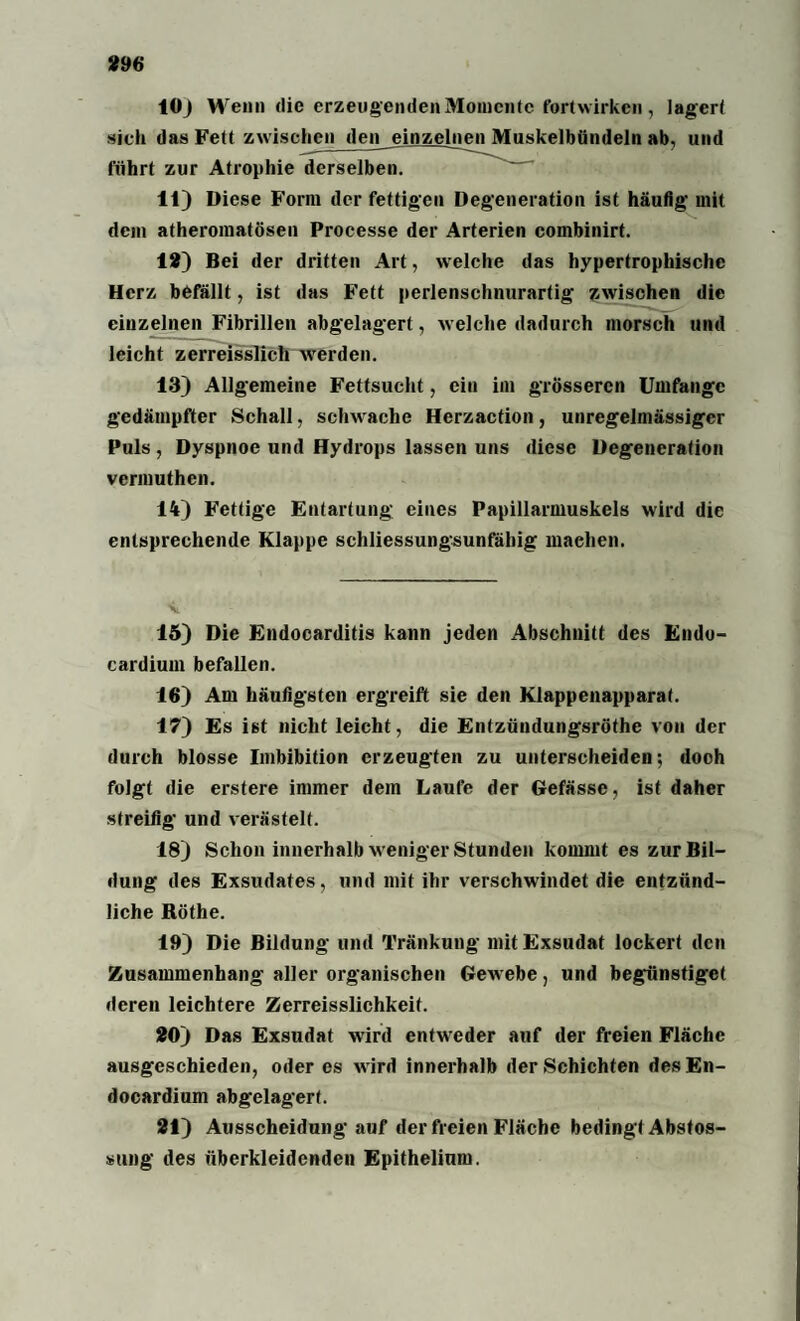10J Wenn die erzeugenden Momente fortwirken , lagert sich das Fett zwischen den einzelnen Muskelbündeln ab, und führt zur Atrophie derselben. 11) Diese Form der fettigen Degeneration ist häufig mit dem atheromatösen Processe der Arterien combinirt. 18) Bei der dritten Art, welche das hypertrophische Herz befällt, ist das Fett perlenschnurartig zwischen die einzelnen Fibrillen abgelagert, welche dadurch morsch und leicht zerreisslich werden. 13) Allgemeine Fettsucht, ein im grösseren Umfange gedämpfter Schall, schwache Herzaction, unregelmässiger Puls , Dyspnoe und Hydrops lassen uns diese Degeneration vermuthen. 14) Fettige Entartung eines Papillarmuskels wird die entsprechende Klappe schliessungsunfähig machen. 15) Die Endocarditis kann jeden Abschnitt des Endo- cardium befallen. 16) Am häufigsten ergreift sie den Klappenapparat. 17) Es ist nicht leicht, die Entzündungsröthe von der durch blosse Imbibition erzeugten zu unterscheiden; doch folgt die erstere immer dem Laufe der Gefässe, ist daher streifig und verästelt. 18) Schon innerhalb weniger Stunden kommt es zur Bil¬ dung des Exsudates, und mit ihr verschwindet die entzünd¬ liche Röthe. 19) Die Bildung und Tränkung mit Exsudat lockert den Zusammenhang aller organischen Gewebe, und begünstiget deren leichtere Zerreisslichkeif. 20) Das Exsudat wird entweder auf der freien Fläche ausgeschieden, oder es w ird innerhalb der Schichten desEn- docardium abgelagert. 21) Ausscheidung auf der freien Fläche bedingt Abstos- sung des überkleidenden Epithelium.