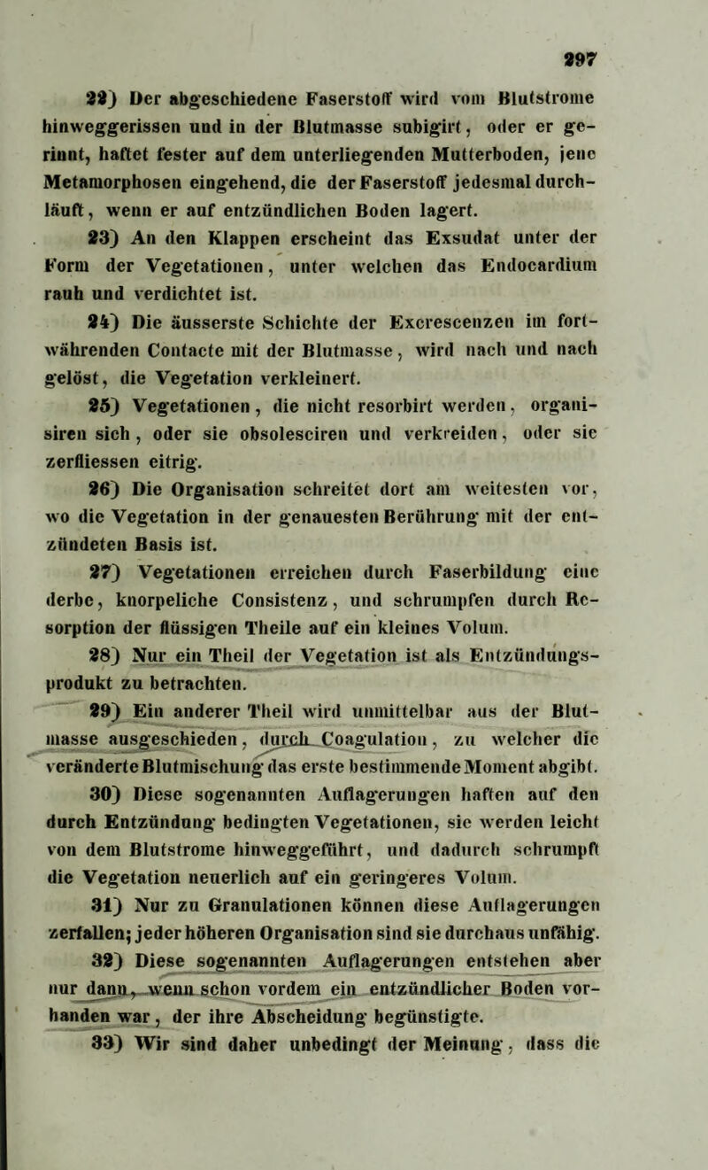 22) Der abgeschiedene Faserstoff wird vom Blutstrome hinweggerissen und in der Blutinasse subigirt, oder er ge¬ rinnt, hattet fester auf dem unterliegenden Mutterboden, jene Metamorphosen eingehend, die der Faserstoff jedesmal durch¬ läuft , wenn er auf entzündlichen Boden lagert. 23) An den Klappen erscheint das Exsudat unter der Form der Vegetationen, unter welchen das Endocardium rauh und verdichtet ist. 24) Die äusserste Schichte der Excrescenzen im fort¬ währenden Contacte mit der Blutmasse, wird nach und nach gelöst, die Vegetation verkleinert. 25) Vegetationen , die nicht resorbirt werden , organi- siren sich , oder sie obsolesciren und verkl eiden, oder sie zerfiiessen eitrig. 26) Die Organisation schreitet dort am weitesten vor, wo die Vegetation in der genauesten Berührung mit der ent¬ zündeten Basis ist. 27) Vegetationen erreichen durch Faserbildung eine derbe, knorpeliche Consistenz, und schrumpfen durch Re¬ sorption der flüssigen Theile auf ein kleines Volum. 28) Nur ein Theil der Vegetation ist als Entzündungs¬ produkt zu betrachten. 29) Ein anderer Theil wird unmittelbar aus der Blut¬ masse ausgeschieden, durck. Coagulation, zu welcher die veränderte Blutmischung das erste bestimmendeMoment abgibt. 30) Diese sogenannten Auflagerungen haften auf den durch Entzündung bedingten Vegetationen, sie werden leicht von dem Blutstrome hinweggeführt, und dadurch schrumpft die Vegetation neuerlich auf ein geringeres Volum. 31) Nur zu Granulationen können diese Auflagerungen zerfallen; jeder höheren Organisation sind sie durchaus unfähig. 32) Diese sogenannten Auflagerungen entstehen aber nur dann, wann schon vordem ein entzündlicher Boden vor¬ handen wrar , der ihre Abscheidung begünstigte. 33) Wir sind daher unbedingt der Meinung, dass die
