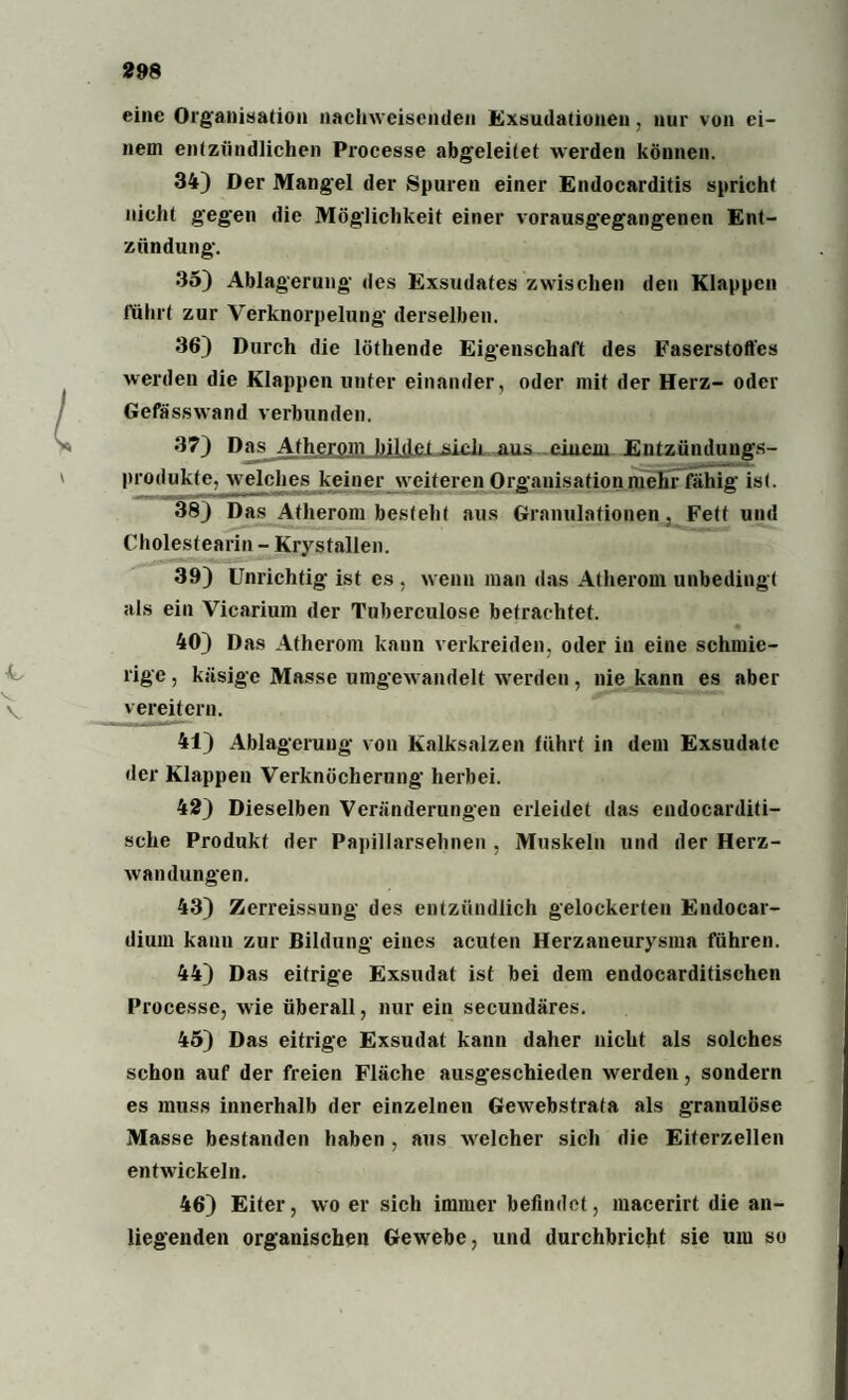 eine Organisation nacliwciscnden Exsudationen , nur von ei¬ nem entzündlichen Processe abgeleitet werden können. 34) Der Mangel der Spuren einer Endocarditis spricht nicht gegen die Möglichkeit einer vorausgegangenen Ent¬ zündung. 35) Ablagerung des Exsudates zwischen den Klappen ftihrt zur Verknorpelung derselben. 36) Durch die löthende Eigenschaft des Faserstoffes werden die Klappen unter einander, oder mit der Herz- oder Gefässwand verbunden. 37) DasvAtherom jjiljlei .sich aus einem Entzündungs¬ produkte, welches keiner weiteren Organisation mehr fähig ist. 38) Das Atherom besteht aus Granulationen, Fett und Cholestearin - Krystallen. 39) Unrichtig ist es , wenn man das Atherom unbedingt als ein Vicarium der Tuberculose betrachtet. 40) Das Atherom kann verkreiden, oder in eine schmie¬ rige , käsige Masse umgewandelt werden, nie kann es aber vereitern. 41) Ablagerung von Kalksalzen führt in dem Exsudate der Klappen Verknöcherung herbei. 42) Dieselben Veränderungen erleidet das endocarditi- sche Produkt der Papillarsehnen , Muskeln und der Herz¬ wandungen. 43) Zerreissung des entzündlich gelockerten Endoear- diuin kann zur Bildung eines acuten Herzaneurysma führen. 44) Das eitrige Exsudat ist bei dem endocarditischen Processe, wie überall, nur ein secundäres. 45) Das eitrige Exsudat kann daher nicht als solches schon auf der freien Fläche ausgeschieden werden, sondern es muss innerhalb der einzelnen Gewebstrafa als granulöse Masse bestanden haben, aus welcher sich die Eiterzellen entwickeln. 46) Eiter, wo er sich immer befindet, macerirt die an¬ liegenden organischen Gewebe, und durchbricht sie uiu so