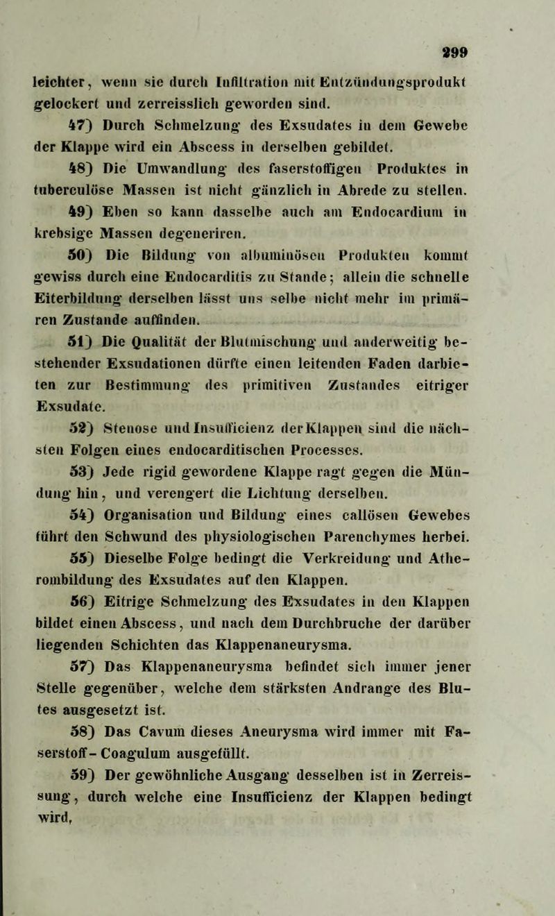 399 leichter, wenn sie durch Infiltration mit Entzündungsprodukf gelockert und zerreisslich geworden sind. 47) Durch Schmelzung des Exsudates in dem Gewebe der Klappe wird ein Abscess in derselben gebildet. 48) Die Umwandlung des faserstoffigen Produktes in tuberculüse Massen ist nicht gänzlich in Abrede zu stellen. 49) Eben so kann dasselbe auch am Endocardium in krebsige Massen degeneriren. 50) Die Bildung von ulbuminüscu Produkten kommt gewiss durch eine Endocarditis zu Stande; allein die schnelle Eiterbildung derselben lässt uns selbe nicht mehr im primä¬ ren Zustande auffinden. 51) Die Qualität der Blutmischung und anderweitig be¬ stehender Exsudationen dürfte einen leitenden Faden darbic- ten zur Bestimmung des primitiven Zustandes eitriger Exsudate. 52) Stenose und Insuflficienz der Klappen sind die näch¬ sten Folgen eiues cndocarditischen Processes. 53) Jede rigid gewordene Klappe ragt gegen die Mün¬ dung hin, und verengert die Lichtung derselben. 54) Organisation und Bildung eines callüsen Gewebes führt den Schwund des physiologischen Parenchyines herbei. 55) Dieselbe Folge bedingt die Verkreidung und Athe¬ rombildung des Exsudates auf den Klappen. 56) Eitrige Schmelzung des Exsudates in den Klappen bildet einen Abscess, und nach dem Durchbruche der darüber liegenden Schichten das Klappenaneurysma. 57) Das Klappenaneurysma befindet sich immer jener Stelle gegenüber, welche dem stärksten Andrangc des Blu¬ tes ausgesetzt ist. 58) Das Cavum dieses Aneurysma wird immer mit Fa¬ serstoff-Coagulum ausgefüllt. 59) Der gewöhnliche Ausgang desselben ist in Zerreis- suug, durch welche eine Insuflicienz der Klappen bedingt wird,