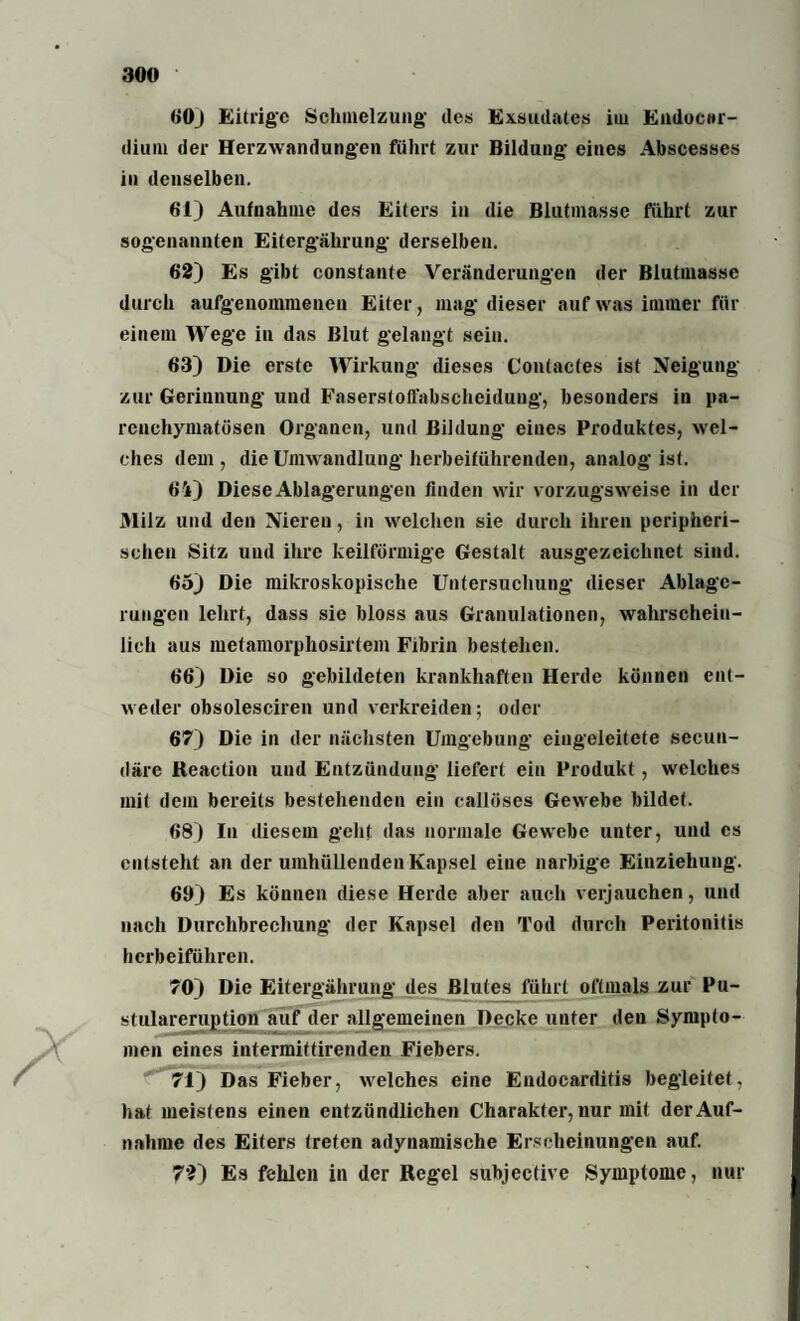 60) Eitrige Schmelzung des Exsudates im Eudocnr- dium der Herzwandungen führt zur Bildung eines Abscesses in denselben. 61) Aufnahme des Eiters in die Blutmasse führt zur sogenannten Eitergährung derselben. 62) Es gibt constante Veränderungen der Blutmasse durch aufgenommenen Eiter, mag dieser auf was immer für einem Wege in das Blut gelangt sein. 63) Die erste Wirkung dieses Contactes ist Neigung zur Gerinnung und Faserstoffabscheidung, besonders in pa¬ renchymatösen Organen, und Bildung eines Produktes, wel¬ ches dem , die Umwandlung herbeiführenden, analog ist. 64) Diese Ablagerungen finden wir vorzugsweise in der Milz und den Nieren, in welchen sie durch ihren peripheri¬ schen Sitz und ihre keilförmige Gestalt ausgezeichnet sind. 65) Die mikroskopische Untersuchung dieser Ablage¬ rungen lehrt, dass sie bloss aus Granulationen, wahrschein¬ lich aus metamorphosirtem Fibrin bestehen. 66) Die so gebildeten krankhaften Herde können ent¬ weder obsolesciren und verkreiden; oder 67) Die in der nächsten Umgebung eingeleitete secun- däre Reaction und Entzündung liefert ein Produkt, welches mit dem bereits bestehenden ein callöses Gewebe bildet. 68) In diesem geht das normale Gewrebe unter, und cs entsteht an der umhüllenden Kapsel eine narbige Einziehung. 60) Es können diese Herde aber auch verjauchen, und nach Durchbrechung der Kapsel den Tod durch Peritonitis herbeiführen. 70) Die Eitergährung des Blutes führt oftmals zur Pu- stulareruption auf der allgemeinen Decke unter den Sympto¬ men eines intermittirenden Fiebers. 71) Das Fieber, welches eine Endocarditis begleitet, hat meistens einen entzündlichen Charakter, nur mit der Auf¬ nahme des Eiters treten adynamische Erscheinungen auf. 72) Es fehlen in der Regel subjective Symptome, nur