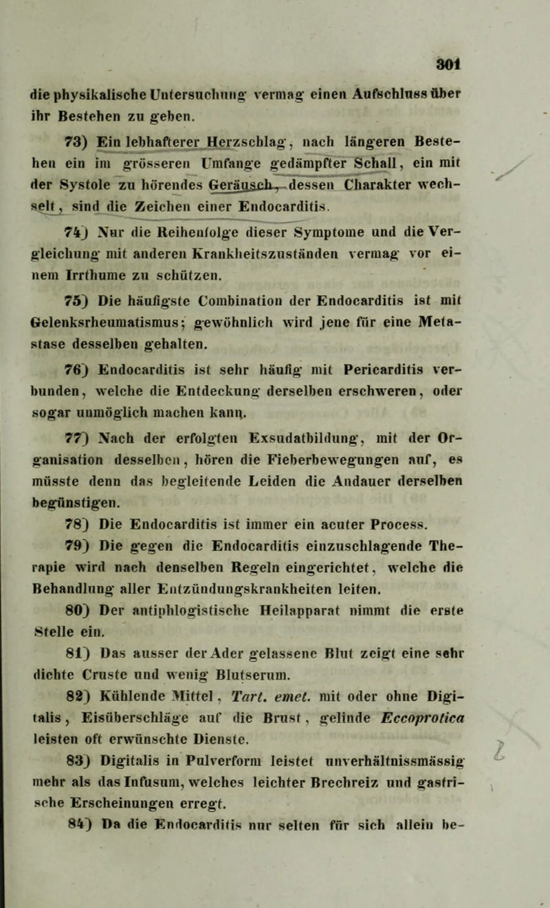 die physikalische Untersuchung* vermag' einen Aufschluss über ihr Bestehen zu geben. 73) Ein lebhafterer Herzschlag', nach längeren Beste¬ hen ein im grösseren Umfange gedämpfter Schall, ein mit der Systole zu hörendes GeräjjsßK,-dessen Charakter wech¬ selt^ sind die Zeichen einer Endocarditis. 74) Nur die Reihenfolge dieser Symptome und die Ver¬ gleichung mit anderen Krankheitszuständen vermag vor ei¬ nem Irrthume zu schützen. 75) Die häufigste Combination der Endocarditis ist mit Gelenksrheumatismus; gewöhnlich wird jene für eine Meta¬ stase desselben gehalten. 76) Endocarditis ist sehr häufig mit Pericarditis ver¬ bunden, welche die Entdeckung derselben erschweren, oder sogar unmöglich machen kang. 77) Nach der erfolgten Exsudatbildung, mit der Or¬ ganisation desselben, hören die Fieberbewegungen auf, es müsste denn das begleitende Leiden die Andauer derselben begünstigen. 78) Die Endocarditis ist immer ein acuter Process. 79) Die gegen die Endocarditis einzuschlagende The¬ rapie wird nach denselben Reg'eln eingerichtet, welche die Behandlung aller Entzündungskrankheiten leiten. 80) Der antiphlogistische Heilapparat nimmt die erste Stelle ein. 81) Das ausser der Ader gelassene Blut zeigt eine sehr dichte Crustc und wenig Blutserum. 82) Kühlende Mittel, Tart. emet. mit oder ohne Digi¬ talis , Eisüberschläge auf die Brust, gelinde Eccoprotica leisten oft erwünschte Dienste. 83) Digitalis in Pulverform leistet unverhältnissmässig mehr als das Infusum, welches leichter Brechreiz und g'asfri- sehe Erscheinungen erregt. 84) Da die Endocarditis nur selten für sich allein be-