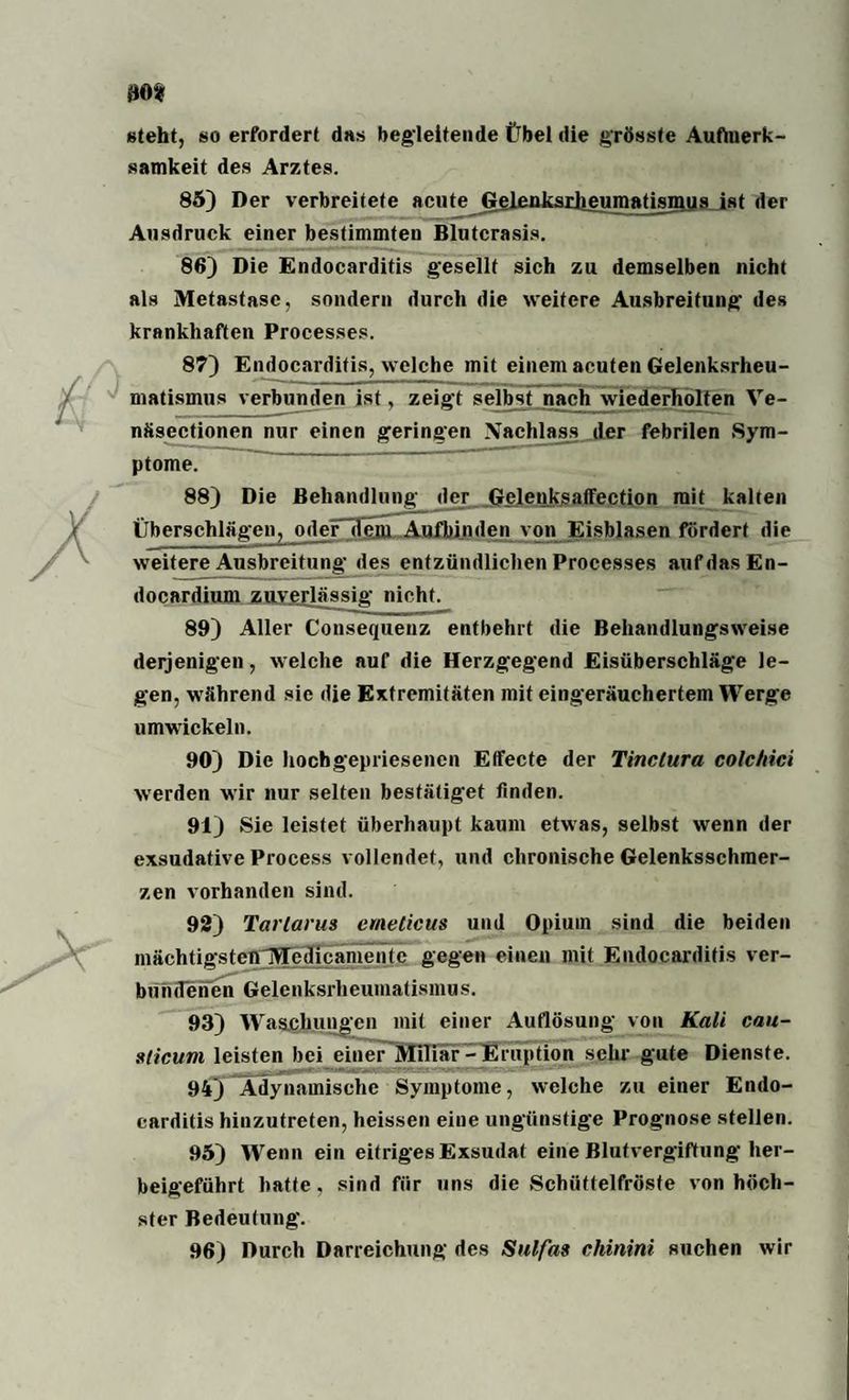 steht, so erfordert das begleitende Übel die grösste Aufmerk¬ samkeit des Arztes. 85) Der verbreitete acute Geleuksijieumatisiuus ist der Ausdruck einer bestimmten Blutcrasis. 86) Die Endocarditis gesellt sich zu demselben nicht als Metastase, sondern durch die weitere Ausbreitung des krankhaften Processes. 87) Endocarditis, welche mit einem acuten Gelenksrheu¬ matismus verbunden ist, zeigt selbst nach wiederholten Ve- nfisectionen nur einen geringen Xachlass der febrilen Sym¬ ptome. 88) Die Behandlung der Gelenksaffection mit kalten Überschlägen, oder dem Aufbinden von Eisblasen fördert die weitere Ausbreitung des entzündlichen Processes auf das En- docardium zuverlässig nicht. 89) Aller Consequeuz entbehrt die Behandlungsweise derjenigen, welche auf die Herzgegend Eisüberschläge le¬ gen, während sie die Extremitäten mit eingeräuchertem Werge umwickeln. 90) Die hochgepriesenen Effecte der Tinclura colchici werden wir nur selten bestätiget finden. 91) Sie leistet überhaupt kaum etwas, selbst wenn der exsudative Process vollendet, und chronische Gelenksschmer¬ zen vorhanden sind. 92) Tartarus emeticus und Opium sind die beiden mächtigstenIHedicamente gegen einen mit Endocarditis ver¬ bundenen Gelenksrheumatismus. 93) Waschungen mit einer Auflösung von Kali cau- sticum leisten bei einer Miliar - Eruption sehr gute Dienste. 94) Ädynamische Symptome, welche zu einer Endo¬ carditis hinzutreten, heissen eiue ungünstige Prognose stellen. 95) Wenn ein eitriges Exsudat eine Blutvergiftung her¬ beigeführt batte, sind für uns die Schüttelfröste von höch¬ ster Bedeutung. 96) Durch Darreichung des Sulfas chinini suchen wir
