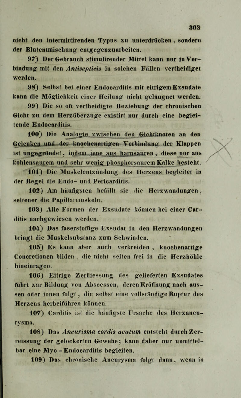 308 nicht den intermittirenden Typus zu unterdrücken , sondern der ßlutentmischung entgegenzuarbeiten. 97) Der Gebrauch stimulirender Mittel kann nur in Ver¬ bindung mit den Antisepticis in solchen Fällen vertheidiget werden. 98) Selbst bei einer Endocarditis mit eitrigem Exsudate kann die Möglichkeit einer Heilung nicht geläugnet werden. 99) Die so oft vertheidigte Beziehung der chronischen Gicht zu dem Herzüberzuge existirt nur durch eine beglei¬ tende Endocarditis. 100) Die Analogie zwischen den Gichtknoten an den Gelenken und der knochenartigen Verbindung der Klappen ist ungegründet, indem jene au£ harpsauren , diese nur aus kohlensaurem und sehr wenig phosphorsauretn Kalke besteht. 101) Die Muskelentzündung des Herzens begleitet in der Regel die Endo- und Pericarditis. 102) Am häufigsten befällt sie die Herzwandungen, seltener die Papillannuskeln. 103) Alle Formen der Exsudate können bei einer Car- ditis nachgewiesen werden. 104) Das faserstolfige Exsudat in den Herzwandungen bringt die Muskelsubstanz zum Schwinden. 105) Es kann aber auch verkreiden , knochenartige Concretionen bilden , die nicht selten frei in die Herzhöhle hineinragen. 106) Eitrige Zerfliessung des gelieferten Exsudates führt zur Bildung von Abscessen, deren Eröffnung nach aus¬ sen oder innen folgt , die selbst eine vollständige Ruptur des Herzens herbeiführen können. 107) Carditis ist die häufigste Ursache des Herzaneu¬ rysma. 108) Das Aneurisma cordis aculum entsteht durch Zer- reissung der gelockerten Gewebe; kann daher nur unmittel¬ bar eine Myo-Endocarditis begleiten. 109) Das chronische Aneurysma folgt dann, wenn in