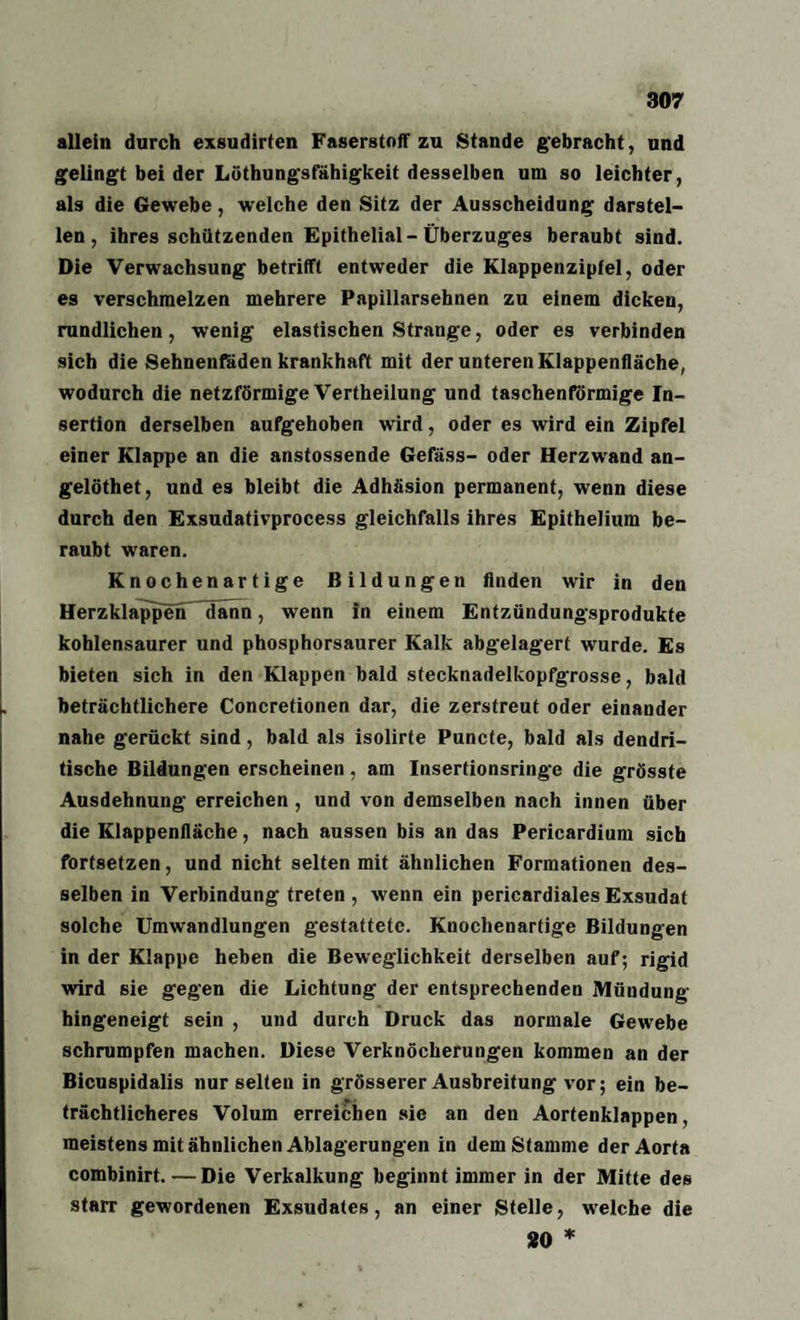 allein durch exsudirten Faserstoff zu Stande gebracht, und gelingt bei der Löthungsfähigkeit desselben um so leichter, als die Gewebe, welche den Sitz der Ausscheidung darstel¬ len, ihres schützenden Epithelial-Überzuges beraubt sind. Die Verwachsung betrifft entweder die Klappenzipfel, oder es verschmelzen mehrere Papillarsehnen zu einem dicken, rundlichen, wenig elastischen Strange, oder es verbinden sich die Sehnenfäden krankhaft mit der unteren Klappenfläche, wodurch die netzförmige Vertheilung und taschenförmige In¬ sertion derselben aufgehoben wird, oder es wird ein Zipfel einer Klappe an die anstossende Gefäss- oder Herzwand an- gelöthet, und es bleibt die Adhäsion permanent, wenn diese durch den Exsudativprocess gleichfalls ihres Epithelium be¬ raubt waren. Knochenartige Bildungen finden wir in den Herzklappen dann, wenn In einem Entzündungsprodukte kohlensaurer und phosphorsaurer Kalk abgelagert wurde. Es bieten sich in den Klappen bald stecknadelkopfgrosse, bald beträchtlichere Concretionen dar, die zerstreut oder einander nahe gerückt sind, bald als isolirte Puncte, bald als dendri¬ tische Bildungen erscheinen, am Insertionsringe die grösste Ausdehnung erreichen, und von demselben nach innen über die Klappenfläche, nach aussen bis an das Pericardium sich fortsetzen, und nicht selten mit ähnlichen Formationen des¬ selben in Verbindung treten , wenn ein pericardiales Exsudat solche Umwandlungen gestattete. Knochenartige Bildungen in der Klappe heben die Beweglichkeit derselben auf; rigid wird sie gegen die Lichtung der entsprechenden Mündung hingeneigt sein , und durch Druck das normale Gewebe schrumpfen machen. Diese Verknöcherungen kommen an der Bicuspidalis nur selten in grösserer Ausbreitung vor; ein be¬ trächtlicheres Volum erreichen sie an den Aortenklappen, meistens mit ähnlichen Ablagerungen in dem Stamme der Aorta combinirt. —Die Verkalkung beginnt immer in der Mitte des starr gewordenen Exsudates, an einer Stelle, welche die 20 *