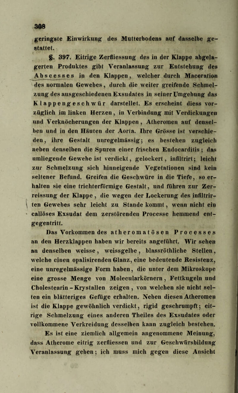 geringste Einwirkung des Mutterbodens auf dasselbe ge¬ stattet. §. 397. Eitrige Zerfliessung des in der Klappe abgela¬ gerten Produktes gibt Veranlassung zur Entstehung des Abscesses in den Klappen, welcher durch Maceration des normalen Gewebes , durch die weiter greifende Schmel¬ zung des ausgeschiedenen Exsudates in seiner Umgebung das Klappengeschwür darstellet. Es erscheint diess vor¬ züglich im linken Herzen, in Verbindung mit Verdickungen und Verknöcherungen der Klappen , Atheromen auf densel¬ ben und in den Häuten der Aorta. Ihre Grösse ist verschie¬ den, ihre Gestalt unregelmässig; es bestehen zugleich neben denselben die Spuren einer frischen Endocarditis; das umliegende Gewebe ist verdickt, gelockert, infiltrirt; leicht zur Schmelzung sich hinneigende Vegetationen sind kein seltener Befund. Greifen die Geschwüre in die Tiefe, so er¬ halten sie eine trichterförmige Gestalt, und führen zur Zer- reissung der Klappe , die wegen der Lockerung des infiltrir- ten Gewebes sehr leicht zu Stande kommt, wenn nicht ein callöses Exsudat dem zerstörenden Processe hemmend enf- gegentritt. Das Vorkommen des atheromatösen Processes an den Herzklappen haben wir bereits angeführt. Wir sehen an denselben weisse, weissgelbe, blassröthliche Stellen, welche einen opalisirenden Glanz, eine bedeutende Resistenz, eine unregelmässige Form haben, die unter dem Mikroskope eine grosse Menge von Molecularkörnern, Fettkugeln und Cholestearin-Krystallen zeigen, von welchen sie nicht sel¬ ten ein blätteriges Gefüge erhalten. Neben diesen Atheromen ist die Klappe gewöhnlich verdickt, rigid geschrumpft; eit¬ rige Schmelzung eines anderen Theiles des Exsudates oder vollkommene Verkreidung desselben kann zugleich bestehen. Es ist eine ziemlich allgemein angenommene Meinung, dass Atherome eitrig zerfliessen und zur Geschwtirsbildung Veranlassung geben; ich muss mich gegen diese Ansicht
