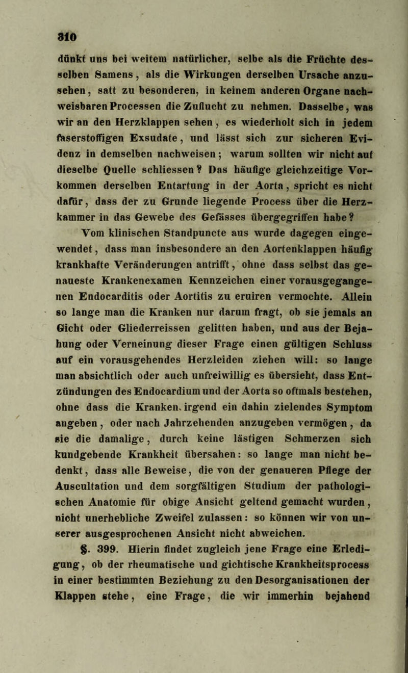 dünkt ans bei weitem natürlicher, selbe als die Früchte des¬ selben Samens, als die Wirkungen derselben Ursache anzu- seben, satt zu besonderen, in keinem anderen Organe nach¬ weisbaren Processen die Zuflucht zu nehmen. Dasselbe, was wir an den Herzklappen sehen , es wiederholt sich in jedem faserstoffigen Exsudate, und lässt sich zur sicheren Evi¬ denz in demselben nachweisen; warum sollten wir nicht aut dieselbe Quelle schliessen ? Das häutige gleichzeitige Vor¬ kommen derselben Entartung in der Aorta, spricht es nicht / dafür, dass der zu Grunde liegende Process über die Herz¬ kammer in das Gew'ebe des Gefässes übergegriffen habe? Vom klinischen Standpuncte aus wurde dagegen einge¬ wendet , dass man insbesondere an den Aortenklappen häufig- krankhafte Veränderungen antrifft, ohne dass selbst das ge¬ naueste Krankenexamen Kennzeichen einer vorausgegange¬ nen Endocarditis oder Aortitis zu eruiren vermochte. Allein so lange man die Kranken nur darum fragt, ob sie jemals an Gicht oder Gliederreissen gelitten haben, und aus der Beja¬ hung oder Verneinung dieser Frage einen gültigen Schluss auf ein vorausgehendes Herzleiden ziehen will: so lange man absichtlich oder auch unfreiwillig es übersieht, dass Ent¬ zündungen des Endocardium und der Aorta so oftmals bestehen, ohne dass die Kranken, irgend ein dahin zielendes Symptom augeben , oder nach Jahrzehenden anzugeben vermögen , da sie die damalige, durch keine lästigen Schmerzen sich kundgebende Krankheit übersahen: so lange man nicht be¬ denkt , dass alle Beweise, die von der genaueren Pflege der Auscultation und dem sorgfältigen Studium der pathologi¬ schen Anatomie für obige Ansicht geltend gemacht wurden , nicht unerhebliche Zweifel zulassen: so können wir von un¬ serer ausgesprochenen Ansicht nicht abwreichen. §. 399. Hierin findet zugleich jene Frage eine Erledi¬ gung, ob der rheumatische und gichtische Krankheitsprocess in einer bestimmten Beziehung zu den Desorganisationen der Klappen stehe, eine Frage, die wir immerhin bejahend