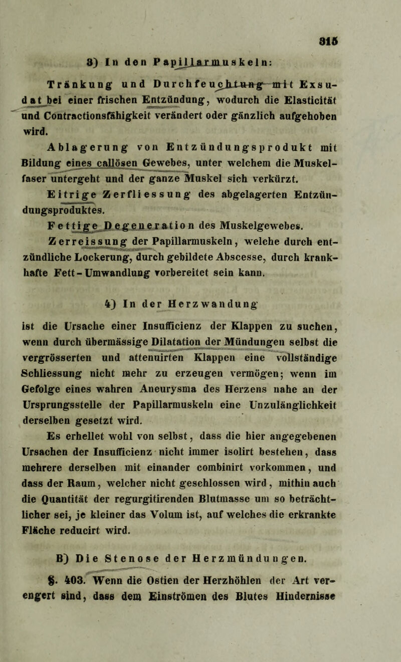 915 8) In den P apJl_LAJUHuakein: Tränkung und Durchfeu^jLUntg mit Exsu¬ dat bei einer frischen Entzündung, wodurch die Elasticität und Contractionsfähigkeit verändert oder gänzlich aufgehoben wird. Ablagerung von E n t z ün d u ngs p r o d uk t mit Bildung eines caljösen Gewebes, unter welchem die Muskel¬ faser untergeht und der ganze Muskel sich verkürzt. Eitrige Zerfliessung des abgelagerten Entzün¬ dungsproduktes. F e 11 i g e D e g e u e r a t i o n des Muskelgewebes. Zerre issung der Papillarmuskeln, welche durch ent¬ zündliche Lockerung, durch gebildete Abscesse, durch krank¬ hafte Fett-Umwandlung vorbereitet sein kann. 4) In der Herzwandung ist die Ursache einer Insuflicienz der Klappen zu suchen, wenn durch übermässige Dilatation der Mündungen selbst die vergrösserten und attenuirten Klappen eine vollständige Schliessung nicht mehr zu erzeugen vermögen; wenn im Gefolge eines wahren Aneurysma des Herzens nahe an der Ursprungsstelle der Papillarmuskeln eine Unzulänglichkeit derselben gesetzt wird. Es erhellet wohl von selbst, dass die hier angegebenen Ursachen der Insufficienz nicht immer isolirt bestehen, dass mehrere derselben mit einander combinirt Vorkommen, und dass der Raum, welcher nicht geschlossen wird , mithin auch die Quantität der regurgitirenden Blutmasse uin so beträcht¬ licher sei, je kleiner das Volum ist, auf welches die erkrankte Fläche reducirt wird. B) Die Stenose der Herz mün dun gen. %. 403. Wenn die Ostien der Herzhöhlen der Art ver¬ engert sind, dass dem Einströmen des Blutes Hindernisse