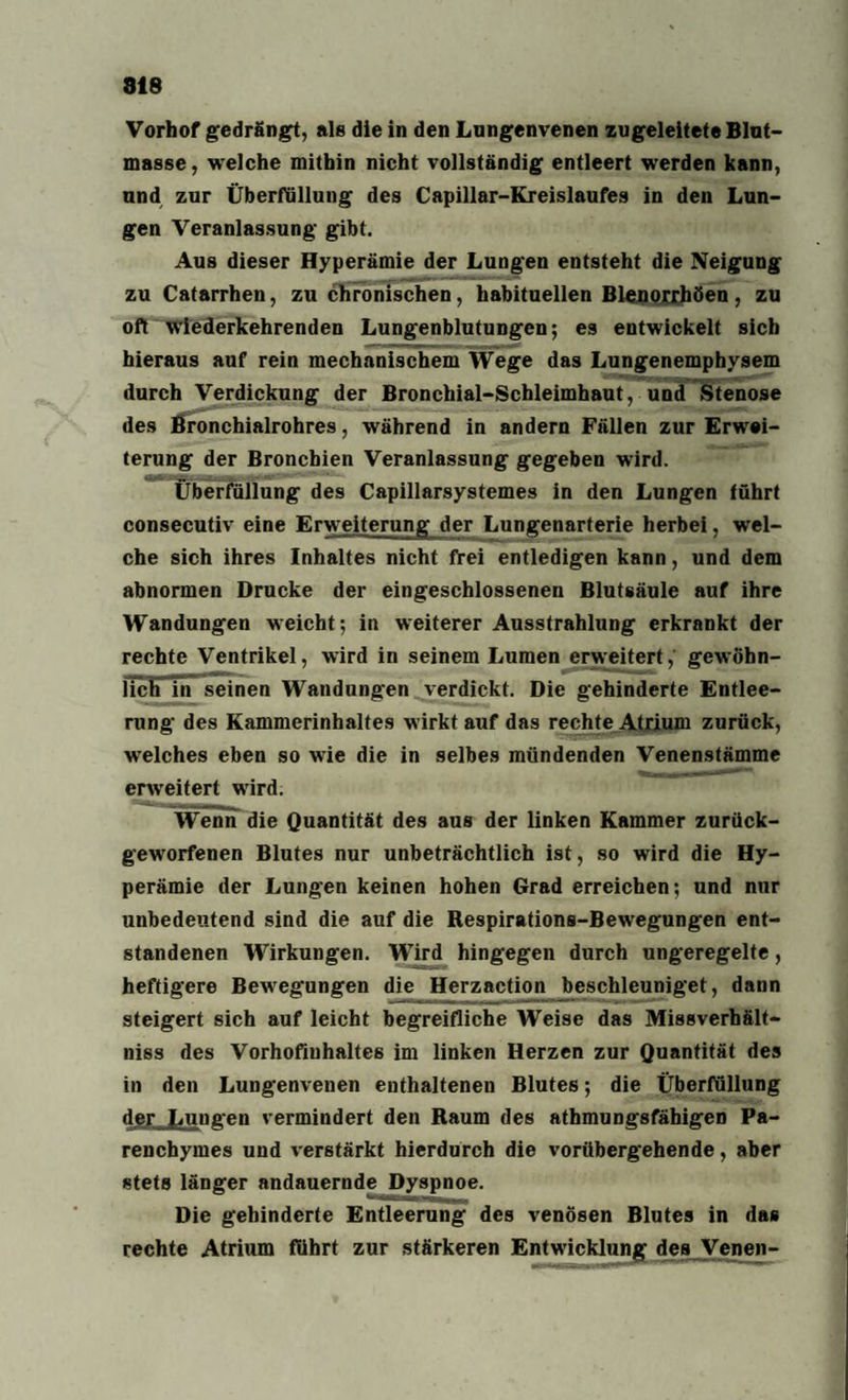 Vorhof gedrängt, als die in den Lnngenvenen zugeleitete Blut¬ masse, welche mithin nicht vollständig entleert werden kann, und zur Überfüllung des Capillar-Kreislaufes in den Lun¬ gen Veranlassung gibt. Aus dieser Hyperämie der Lungen entsteht die Neigung zu Catarrhen, zu chronischen, habituellen Blenorrhöen, zu oft wiederkehrenden Lungenblutungen; es entwickelt sich hieraus auf rein mechanischem Wege das Lungenemphysem durch Verdickung der Bronchial-Schleimhaut, und Stenose des Bronchialrohres, während in andern Fällen zur Erwei¬ terung der Bronchien Veranlassung gegeben wird. Überfüllung des Capillarsystemes in den Lungen führt consecutiv eine Erweiterung der Lungenarterie herbei, wel¬ che sich ihres Inhaltes nicht frei entledigen kann, und dem abnormen Drucke der eingeschlossenen Blutsäule auf ihre Wandungen weicht; in weiterer Ausstrahlung erkrankt der rechte Ventrikel, wird in seinem Lumen erweitert, gewöhn¬ lich in seinen Wandungen verdickt. Die gehinderte Entlee¬ rung des Kammerinhaltes wirkt auf das rechte Atrium zurück, welches eben so wie die in selbes mündenden Venenstämme erweitert wird. Wenn die Quantität des aus der linken Kammer zurück¬ geworfenen Blutes nur unbeträchtlich ist, so wird die Hy¬ perämie der Lungen keinen hohen Grad erreichen; und nur unbedeutend sind die auf die Respirations-Bewegungen ent¬ standenen Wirkungen. Wird hingegen durch ungeregelte, heftigere Bewegungen die Herzaction beschleuniget, dann steigert sich auf leicht begreifliche Weise das Missverhält- niss des Vorhofiuhaltes im linken Herzen zur Quantität des in den Lungenvenen enthaltenen Blutes; die Überfüllung der Lungen vermindert den Raum des athmungsfäbigen Pa- renchymes und verstärkt hierdurch die vorübergehende, aber stets länger andauernde Dyspnoe. Die gehinderte Entleerung des venösen Blutes in das rechte Atrium führt zur stärkeren Entwicklung des Venen-