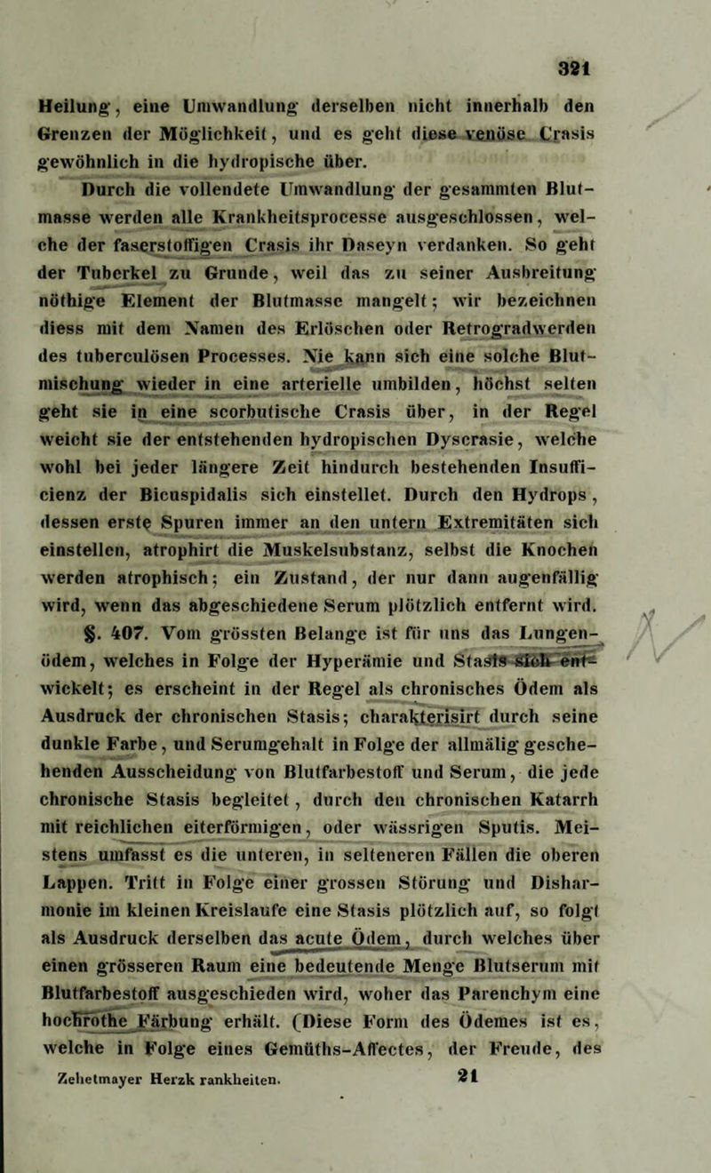 Heilung, eine Umwandlung derselben nicht innerhalb den Grenzen der Möglichkeit, und es geht diese venöse Crasis gewöhnlich in die hydropische über. Durch die vollendete Umwandlung der gesammten Blut¬ masse werden alle Krankheitsprocesse ausgeschlossen, wel¬ che der faserstoffigen Crasis ihr Daseyn verdanken. So geht der Tuberkel zu Grunde, weil das zu seiner Ausbreitung nöthige Element der Blutmasse mangelt; wir bezeichnen diess mit dem Namen des Erlöschen oder Retrogradwerden des tuberculösen Processes. Nie kann sich eine solche Blut¬ mischung wieder in eine arterielle umbilden, höchst selten geht sie in eine scorbutische Crasis über, in der Regel weicht sie der entstehenden hydropischen Dyscrasie, welche wohl bei jeder längere Zeit hindurch bestehenden Insuffi- cienz der Bicuspidalis sich einstellet. Durch den Hydrops , dessen erste Spuren immer an den untern Extremitäten sich einstellen, atrophirt die Muskelsubstanz, selbst die Knochen werden atrophisch; ein Zustand, der nur dann augenfällig wird, wenn das abgeschiedene Serum plötzlich entfernt wird. §. 407. Vom grössten Belange ist für uns das Lungen¬ ödem, welches in Folge der Hyperämie und Staats Sich ent¬ wickelt; es erscheint in der Regel als chronisches Ödem als Ausdruck der chronischen Stasis; cliarakterisirt durch seine dunkle Farbe, und Serumgehalt in Folge der allmälig gesche¬ henden Ausscheidung von Blutfarbestoff und Serum, die jede chronische Stasis begleitet , durch den chronischen Katarrh mit reichlichen eiterförmigen, oder wässrigen Sputis. Mei¬ stens umfasst es die unteren, in selteneren Fällen die oberen Lappen. Tritt in Folge einer grossen Störung und Dishar¬ monie im kleinen Kreisläufe eine Stasis plötzlich auf, so folgt als Ausdruck derselben das acute Ödem, durch welches über einen grösseren Raum eine bedeutende Menge Blutserum mit Blutfarbestoff ausgeschieden wird, woher das Parenchym eine hochröth£ Färbung erhält. (Diese Form des Ödemes ist es, welche in Folge eines Gemüths-Alfectes, der Freude, des Zelietmayer Herzkrankheiten. 2i