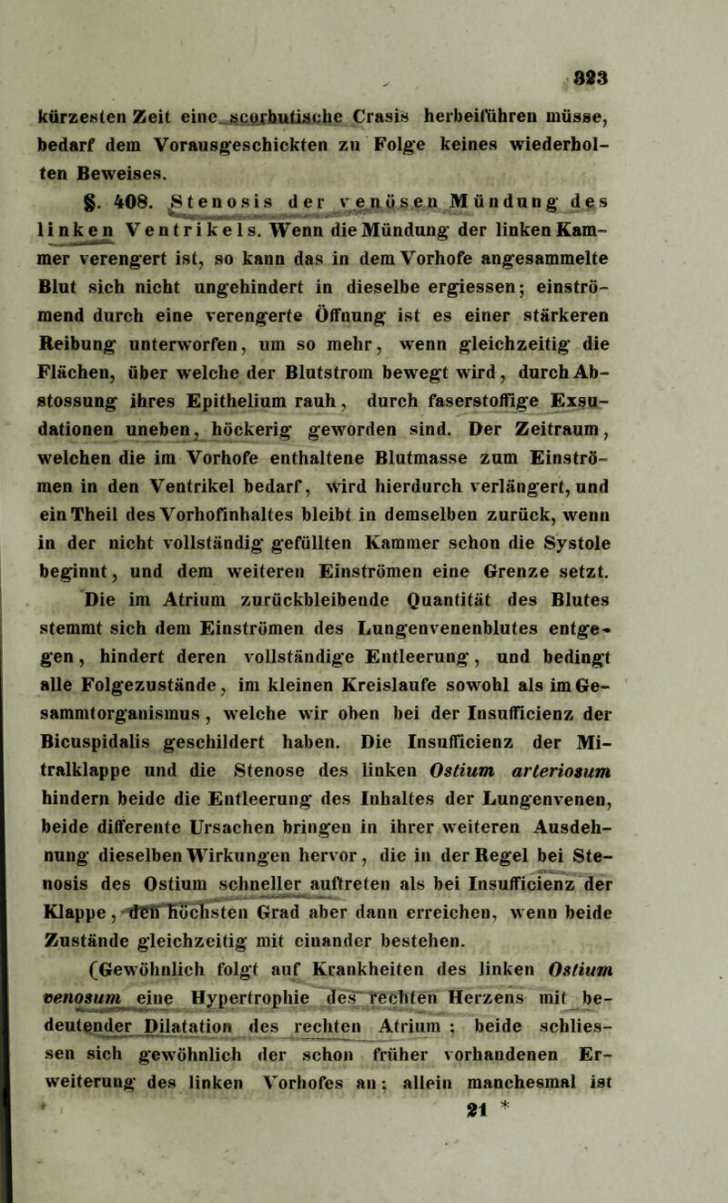 kürzesten Zeit eine, scorbutischc Crasis herbeiführen müsse, bedarf dem Vorausgeschickten zu Folge keines wiederhol¬ ten Beweises. §. 408. Stenosis der venösen Mündung des linken Ventrikels. Wenn die Mündung der linken Kam¬ mer verengert ist, so kann das in dem Vorhofe angesammelte Blut sich nicht ungehindert in dieselbe ergiessen; einströ¬ mend durch eine verengerte Öffnung ist es einer stärkeren Reibung unterworfen, um so mehr, wenn gleichzeitig die Flächen, über welche der Blutstrom bewegt wird, durch Ab- stossung ihres Epithelium rauh, durch faserstoffige Exsu¬ dationen uneben, höckerig geworden sind. Der Zeitraum, welchen die im Vorhofe enthaltene Blutmasse zum Einströ¬ men in den Ventrikel bedarf, wird hierdurch verlängert, und einTheil des Vorhofinhaltes bleibt in demselben zurück, wenn in der nicht vollständig gefüllten Kammer schon die Systole beginnt, und dem weiteren Einströmen eine Grenze setzt. Die im Atrium zurückbleibende Quantität des Blutes stemmt sich dem Einströmen des Lungenvenenblutes entge¬ gen , hindert deren vollständige Entleerung, und bedingt alle Folgezustände, im kleinen Kreisläufe sowohl als imGe- sammtorganismus, welche wir oben bei der Insufficienz der Bicuspidalis geschildert haben. Die Insufficienz der Mi¬ tralklappe und die Stenose des linken Ostiurn arlerioaum hindern beide die Entleerung des Inhaltes der Lungenvenen, beide differente Ursachen bringen in ihrer weiteren Ausdeh¬ nung dieselben Wirkungen hervor, die in der Regel bei Ste¬ nosis des Ostiurn schneller auftreten als bei Insufficienz der Klappe, tf£h höchsten Grad aber dann erreichen, wenn beide Zustände gleichzeitig mit einander bestehen. (Gewöhnlich folgt auf Krankheiten des linken Ostiurn venosum eine Hypertrophie des rechten Herzens mit be¬ deutender Dilatation des rechten Atrium ; beide schlies- sen sich gewöhnlich der schon früher vorhandenen Er¬ weiterung des linken Vorhofes an; allein manchesmal ist ♦ 21 *