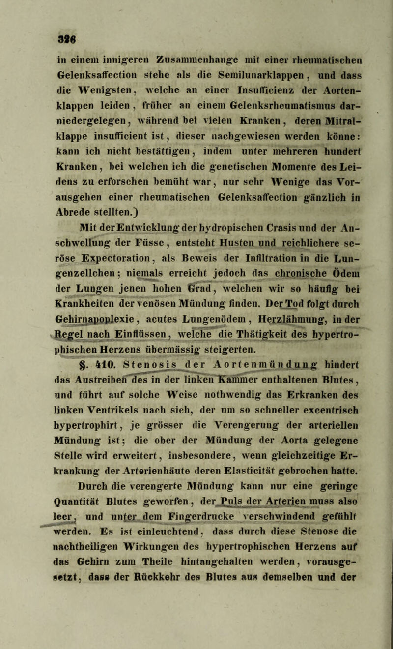 in einem innigeren Zusammenhänge mit einer rheumatischen Gelenksaffeetion stehe als die Semilunarklappen , und dass die Wenigsten, welche an einer Insufficienz der Aorten¬ klappen leiden , früher an einem Gelenksrheumatismus dar¬ niedergelegen , während bei vielen Kranken , deren Mitral¬ klappe insufficient ist, dieser nachgewiesen werden könne: kann ich nicht bestätigen, indem unter mehreren hundert Kranken, bei welchen ich die genetischen Momente des Lei¬ dens zu erforschen bemüht war, nur sehr Wenige das Vor¬ ausgehen einer rheumatischen Gelenksaffeetion gänzlich in Abrede stellten.) Mit der Entwicklung der hydropischen Crasis und der An¬ schwellung der Füsse, entsteht Husten und reichlichere se¬ röse Expectoration, als Beweis der Infiltration in die Lun- genzellchen; niemals erreicht jedoch das chronische Ödem der Lungen jenen hohen Grad, welchen wir so häufig bei Krankheiten der venösen Mündung- finden. Der Tod folgt durch Gehirnapoplexie, acutes Lungenödem , Herzlähmung, in der Regel nach Einflüssen, welche die Thätigkeit des hypertro¬ phischen Herzens übermässig steigerten. §. 410. Stenosis der Aortenmttnduug hindert das Austreibetf*des in der linken Kammer enthaltenen Blutes, und führt auf solche Weise nothwendig das Erkranken des linken Ventrikels nach sieh, der um so schneller excentrisch hypertrophirt, je grösser die Verengerung der arteriellen Mündung ist; die ober der Mündung der Aorta gelegene Stelle wird erweitert, insbesondere, wenn gleichzeitige Er¬ krankung der Arterienhäute deren Elasticität gebrochen hatte. Durch die verengerte Mündung kann nur eine geringe Quantität Blutes geworfen , der Puls der Arterien muss also leer, und unter dem Fingerdrucke verschwindend gefühlt werden. Es ist einleuchtend, dass durch diese Stenose die nachtheiligen Wirkungen des hypertrophischen Herzens auf das Gehirn zum Theile hintangehalten werden, vorausge¬ setzt, dass der Rückkehr des Blutes aus demselben und der
