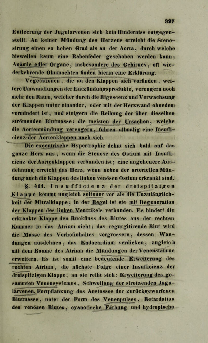 3*7 Entleerung- der Jug’ularvenen sieh kein Hinderniss entgegen- stellt. An keiner Mündung’ des Herzens erreicht die Steno- sirung einen so hohen Grad als an der Aorta, durch welche bisweilen kaum eine Rabenfeder g’eschoben werden kann: Anämie edler Organe, insbesondere des Gehirnes, oft wie¬ derkehrende Ohnmächten finden hierin eine Erklärung. Vegetationen, die an den Klappen sich vorlinden, wei¬ tere Umwandlungen der Entzündungsprodukte, verengern uoch mehr den Raum, welcher durch die Rigescenz und Verwachsung der Klappen unter einander, oder mit der Herzwand ohnedem vermindert ist, und steigern die Reibung der über dieselben strömenden Rlutmasse; die meisten der Ursachen, welche die Aorteumündung verengern, führen allmälig eine Insutfi- cienz der Aortenklappen nach sich. Die excentrische Hypertrophie dehnt sich bald auf das ganze Herz aus , wenn die Stenose des Ostium mit Insuffi- cienz der Aortenklappen verbunden ist; eine ungeheuere Aus¬ dehnung erreicht das Herz, wenn neben der arteriellen Mün¬ dung auch die Klappen des linken venösen Ostium erkrankt sind. §. 411. Insufficienz der d r ei s p i t z i gc n Klappe kommt ungleich seltener vor als die Unzulänglich¬ keit der Mitralklappe; in der Regel ist sie mit Degeneration der Klappen des^ linken. Ventrikels verbunden. Es hindert die erkrankte Klappe den Rückfluss des Blutes aus der rechten Kammer in das Atrium nicht; das regurgitirende Blut wird die Masse des Vorhofinhaltes vergrössern, dessen Wan¬ dungen ausdehnen , das Endocardium verdicken , zugleic h mit dem Raume des Atrium die Mündungen der Venenstämme erweitern. Es ist somit eine bedeutende Erweiterung des rechten Atrium, die nächste Folge einer Insutficienz der dreispitzigen Klappe; an sie reiht sich: Erweiterung des ge- sammten Veneusystemes, Schwellung der strotzenden Jugu- larvenen, Fortpflanzung des Anstosses der zurückgeworfenen Blutmasse, unter der Form des Venenpulses, Retardatiou des venösen Blutes, cyanotische Färbung und hydropische